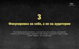 3 
Фокусировка на себе, а не на аудитории 
Часто презентация начинается с рассказчика: опыт, регалии, достижения. 
Понятно, вы хотите добавить доверие к себе, придать значимость своим словам. 
Плохая новость – это не работает! 
 