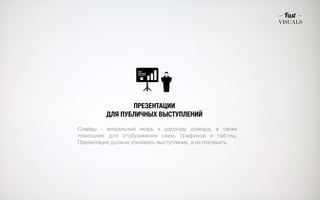 ПРЕЗЕНТАЦИИ 
ДЛЯ ПУБЛИЧНЫХ ВЫСТУПЛЕНИЙ 
Слайды - визуальный якорь к рассказу спикера, а также 
помощник для отображения схем, графиков и таблиц. 
Презентация должна усиливать выступление, а не отвлекать. 
 