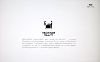 ПРЕЗЕНТАЦИИ 
ТЕТ-А-ТЕТ 
Адаптируйте презентацию под конкретную встречу – минимум 
общеизвестной информации и вводных. Если у вашего собеседника 
мало времени, то лишние слайды просто уменьшат ваши шансы что- 
то продать. Кроме того, ненужная информация часто раздражает. 
Концентрируйтесь на сути вашего предложения 
 