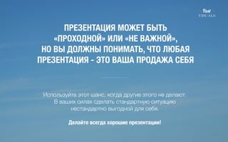 ПРЕЗЕНТАЦИЯ МОЖЕТ БЫТЬ 
«ПРОХОДНОЙ» ИЛИ «НЕ ВАЖНОЙ», 
НО ВЫ ДОЛЖНЫ ПОНИМАТЬ, ЧТО ЛЮБАЯ 
ПРЕЗЕНТАЦИЯ - ЭТО ВАША ПРОДАЖА СЕБЯ 
Используйте этот шанс, когда другие этого не делают. 
В ваших силах сделать стандартную ситуацию 
нестандартно выгодной для себя. 
! 
Делайте всегда хорошие презентации! 
 