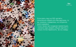 Если взять пазл из 500 частей и 
попытаться собрать его без картинки, то 
вы, конечно, справитесь, но потратите 
много времени. 
Точно также при создании презентации, 
сначала надо увидеть общую картину и 
только потом переносить ее на слайды 
1 2 3 4 5 
 