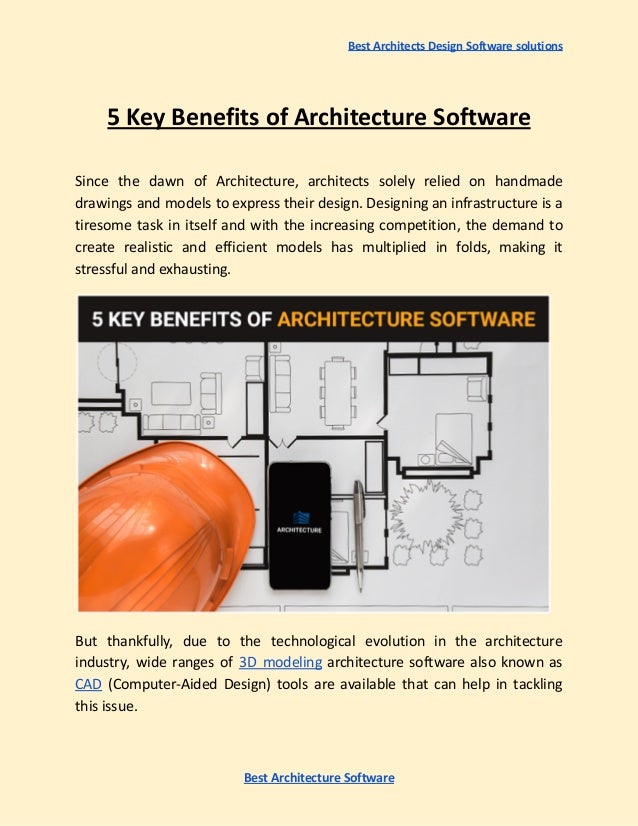 Best Architects Design Software solutions
5 Key Benefits of Architecture Software
Since the dawn of Architecture, architects solely relied on handmade
drawings and models to express their design. Designing an infrastructure is a
tiresome task in itself and with the increasing competition, the demand to
create realistic and efficient models has multiplied in folds, making it
stressful and exhausting.
But thankfully, due to the technological evolution in the architecture
industry, wide ranges of 3D modeling architecture software also known as
CAD (Computer-Aided Design) tools are available that can help in tackling
this issue.
Best Architecture Software
 
