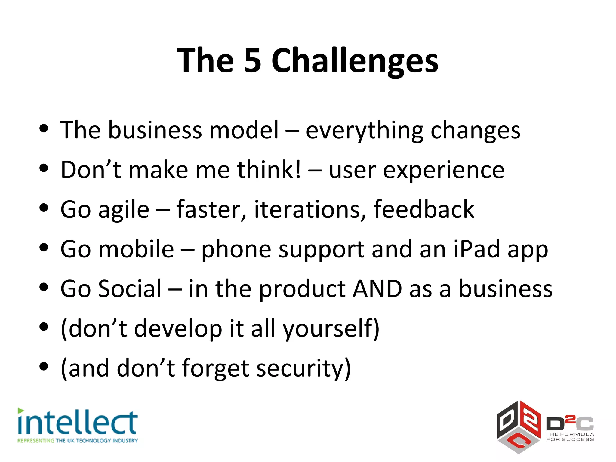 The 5 Challenges
•   The business model – everything changes
•   Don’t make me think! – user experience
•   Go agile – faster, iterations, feedback
•   Go mobile – phone support and an iPad app
•   Go Social – in the product AND as a business
•   (don’t develop it all yourself)
•   (and don’t forget security)
 