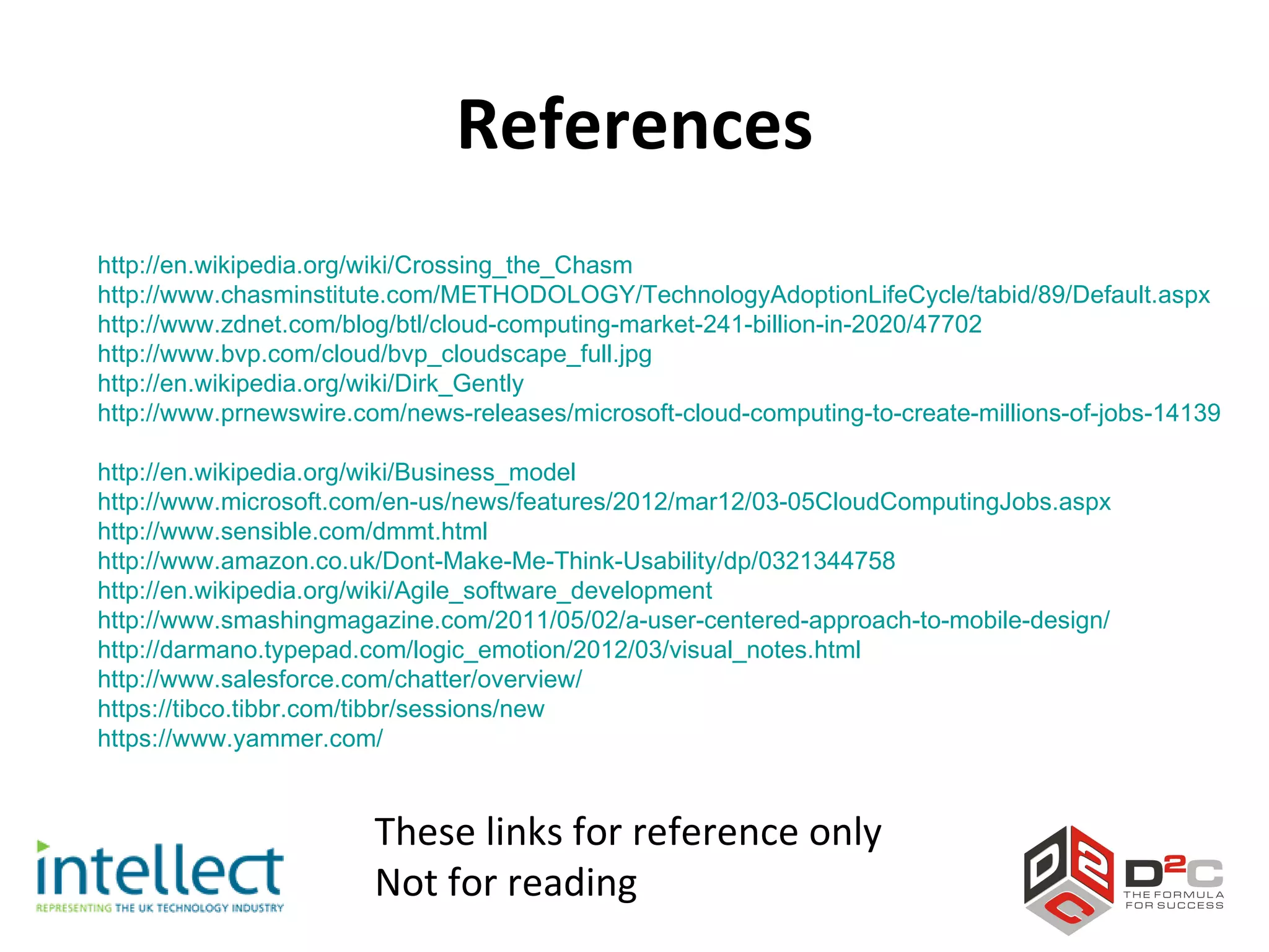 References
http://en.wikipedia.org/wiki/Crossing_the_Chasm
http://www.chasminstitute.com/METHODOLOGY/TechnologyAdoptionLifeCycle/tabid/89/Default.aspx
http://www.zdnet.com/blog/btl/cloud-computing-market-241-billion-in-2020/47702
http://www.bvp.com/cloud/bvp_cloudscape_full.jpg
http://en.wikipedia.org/wiki/Dirk_Gently
http://www.prnewswire.com/news-releases/microsoft-cloud-computing-to-create-millions-of-jobs-141397243

http://en.wikipedia.org/wiki/Business_model
http://www.microsoft.com/en-us/news/features/2012/mar12/03-05CloudComputingJobs.aspx
http://www.sensible.com/dmmt.html
http://www.amazon.co.uk/Dont-Make-Me-Think-Usability/dp/0321344758
http://en.wikipedia.org/wiki/Agile_software_development
http://www.smashingmagazine.com/2011/05/02/a-user-centered-approach-to-mobile-design/
http://darmano.typepad.com/logic_emotion/2012/03/visual_notes.html
http://www.salesforce.com/chatter/overview/
https://tibco.tibbr.com/tibbr/sessions/new
https://www.yammer.com/


                       These links for reference only
                       Not for reading
 