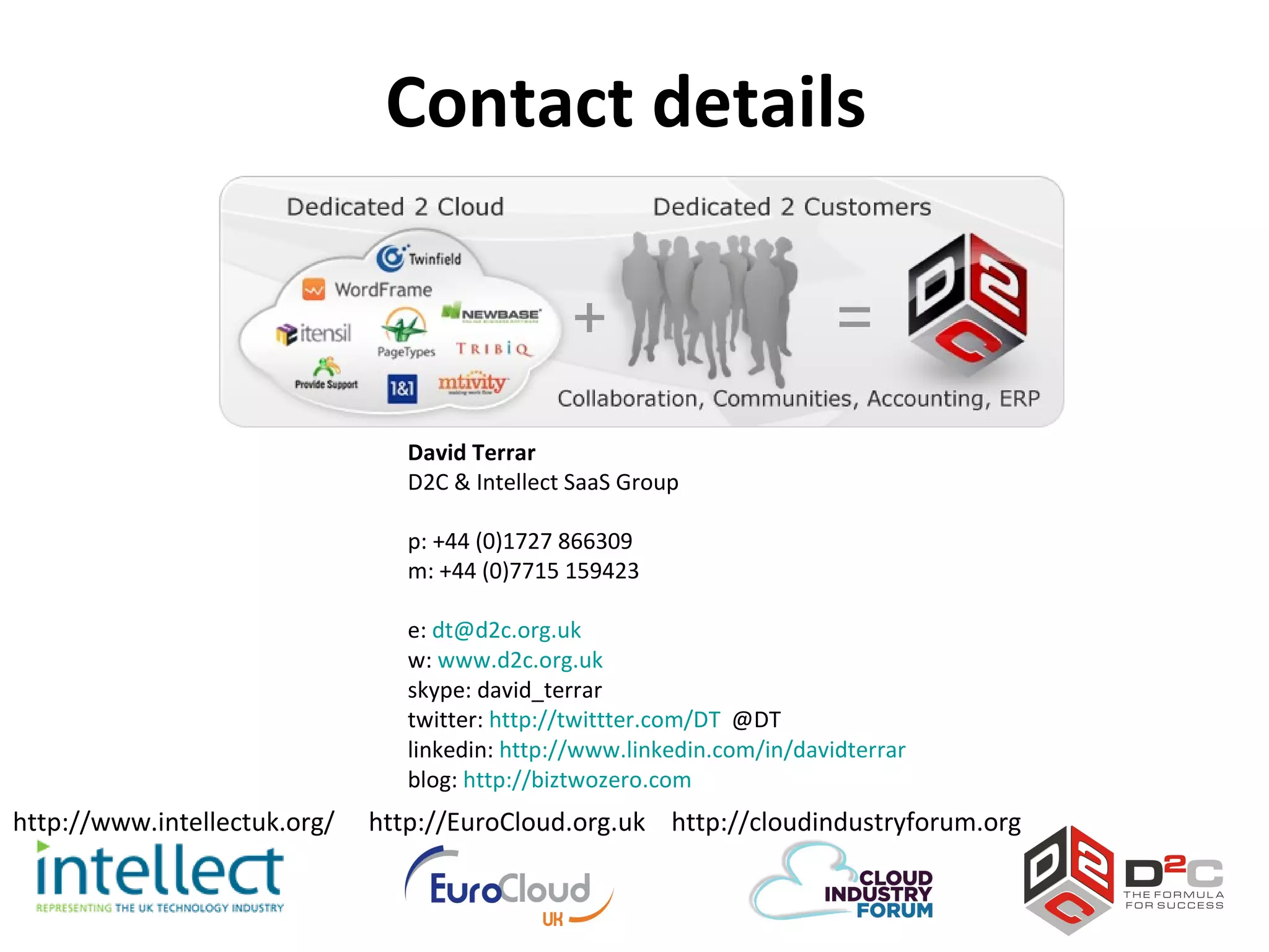 Contact details



                                 David Terrar
                                 D2C & Intellect SaaS Group

                                 p: +44 (0)1727 866309
                                 m: +44 (0)7715 159423

                                 e: dt@d2c.org.uk
                                 w: www.d2c.org.uk
                                 skype: david_terrar
                                 twitter: http://twittter.com/DT @DT
                                 linkedin: http://www.linkedin.com/in/davidterrar
                                 blog: http://biztwozero.com
http://www.intellectuk.org/   http://EuroCloud.org.uk http://cloudindustryforum.org
 