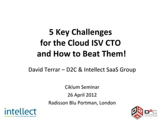 5 Key Challenges
    for the Cloud ISV CTO
   and How to Beat Them!
David Terrar – D2C & Intellect SaaS Group

              Ciklum Seminar
               26 April 2012
       Radisson Blu Portman, London
 