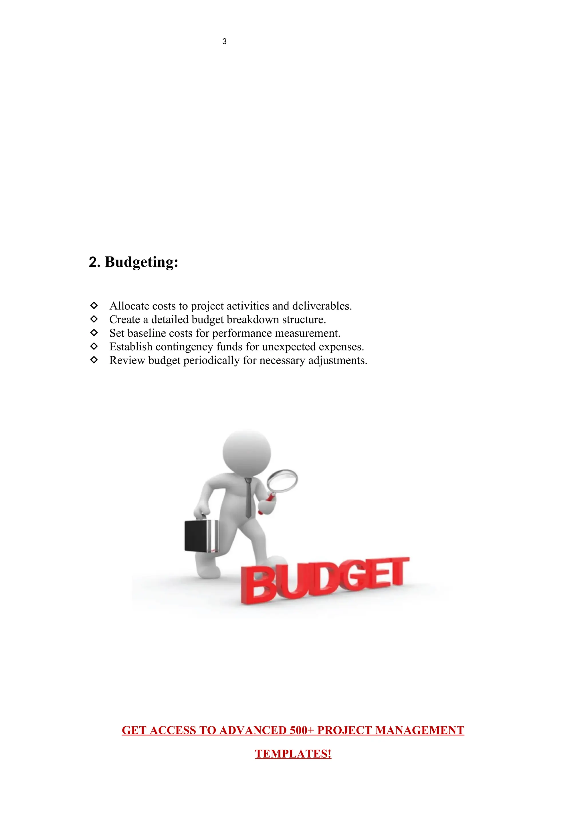 3
2. Budgeting:
 Allocate costs to project activities and deliverables.
 Create a detailed budget breakdown structure.
 Set baseline costs for performance measurement.
 Establish contingency funds for unexpected expenses.
 Review budget periodically for necessary adjustments.
GET ACCESS TO ADVANCED 500+ PROJECT MANAGEMENT
TEMPLATES!
 