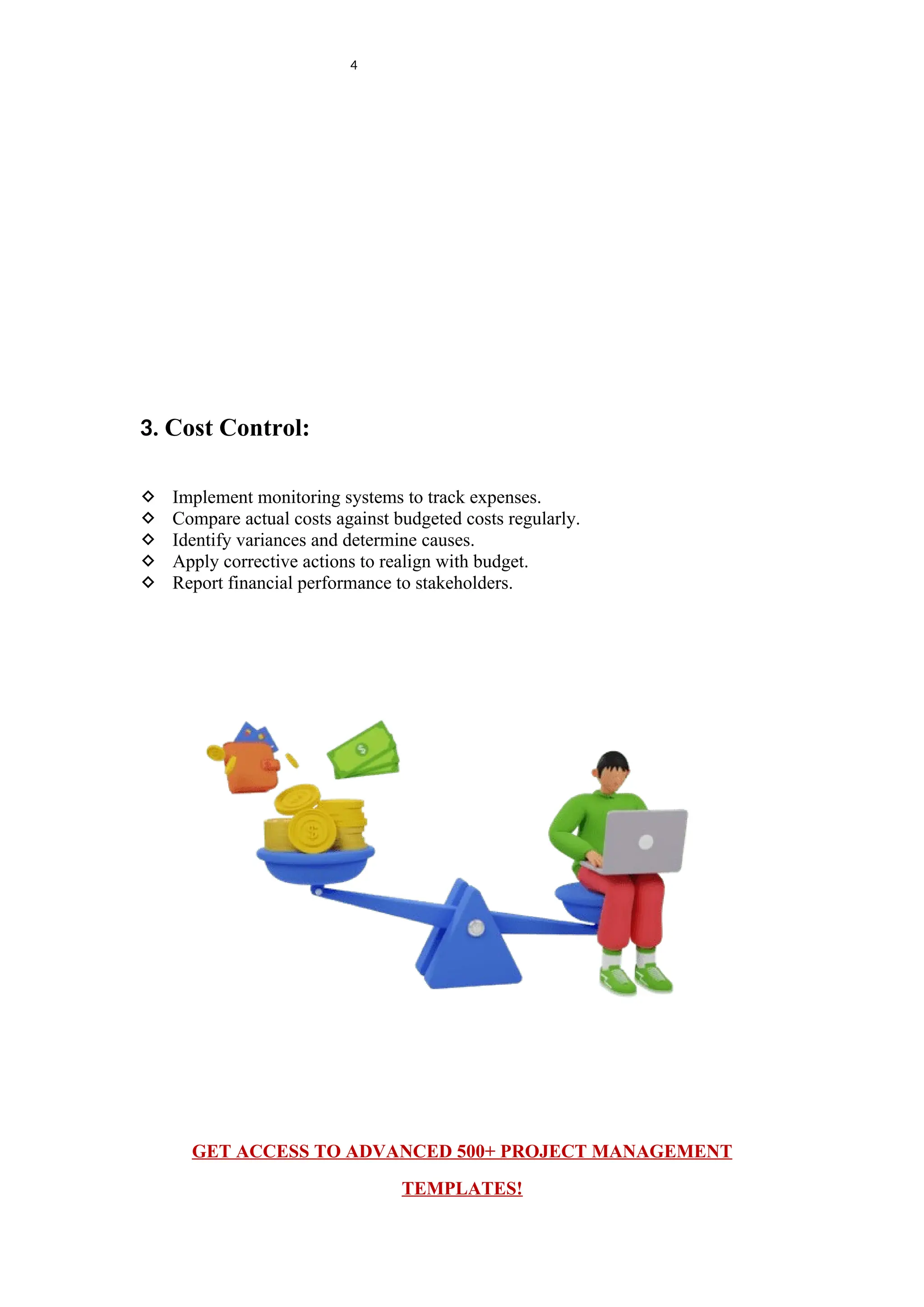 4
3. Cost Control:
 Implement monitoring systems to track expenses.
 Compare actual costs against budgeted costs regularly.
 Identify variances and determine causes.
 Apply corrective actions to realign with budget.
 Report financial performance to stakeholders.
GET ACCESS TO ADVANCED 500+ PROJECT MANAGEMENT
TEMPLATES!
 