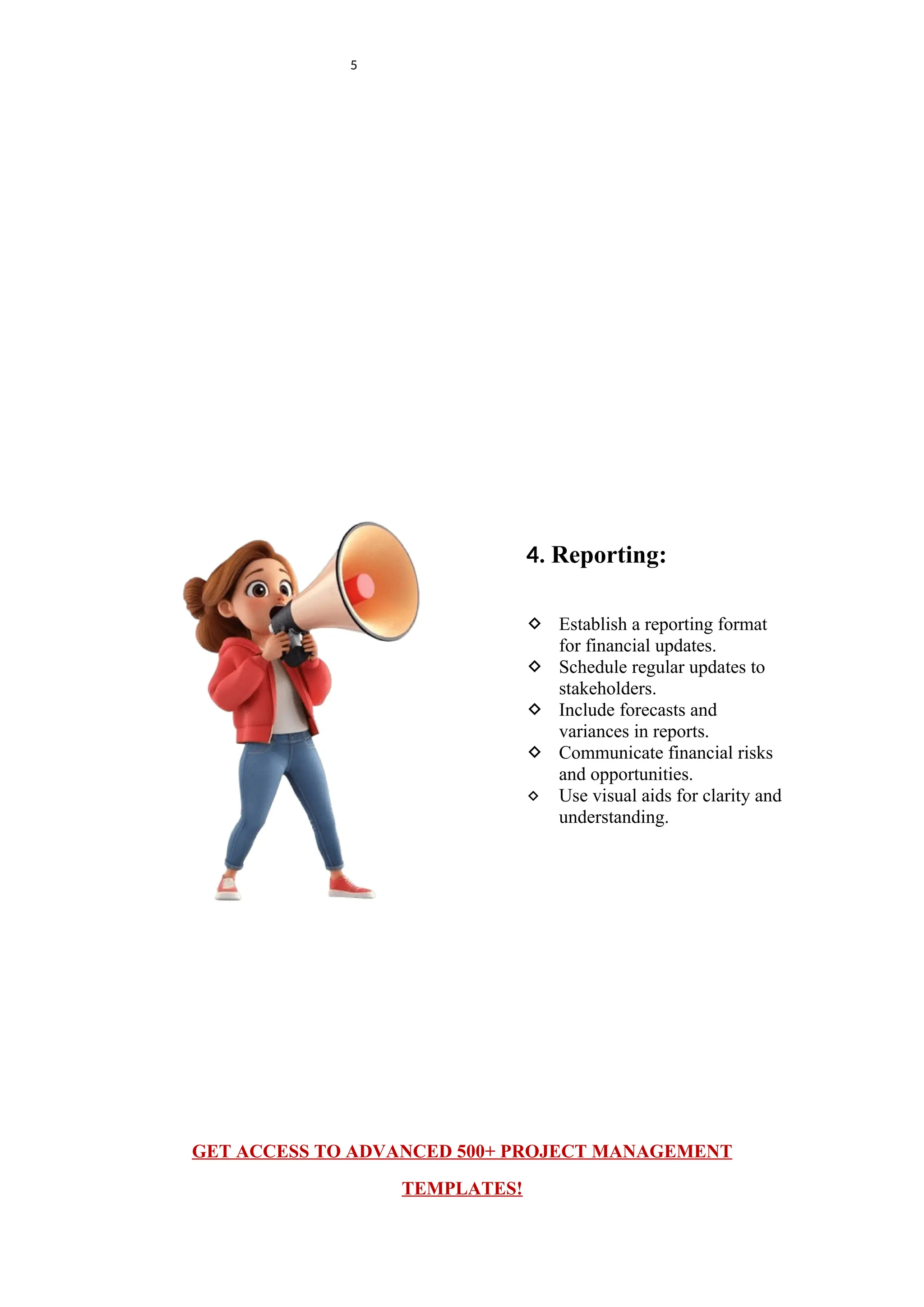 5
4. Reporting:
 Establish a reporting format
for financial updates.
 Schedule regular updates to
stakeholders.
 Include forecasts and
variances in reports.
 Communicate financial risks
and opportunities.
 Use visual aids for clarity and
understanding.
GET ACCESS TO ADVANCED 500+ PROJECT MANAGEMENT
TEMPLATES!
 