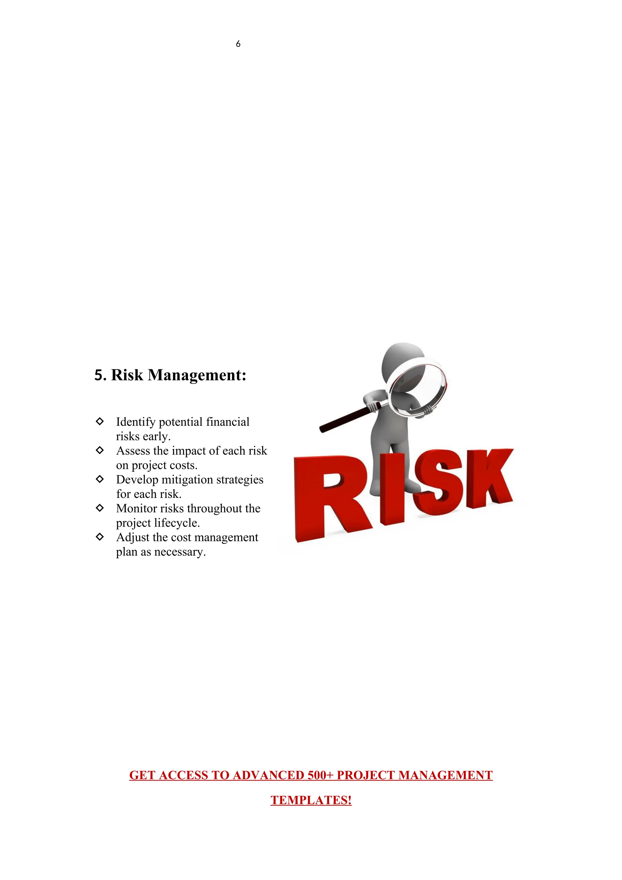 6
5. Risk Management:
 Identify potential financial
risks early.
 Assess the impact of each risk
on project costs.
 Develop mitigation strategies
for each risk.
 Monitor risks throughout the
project lifecycle.
 Adjust the cost management
plan as necessary.
GET ACCESS TO ADVANCED 500+ PROJECT MANAGEMENT
TEMPLATES!
 