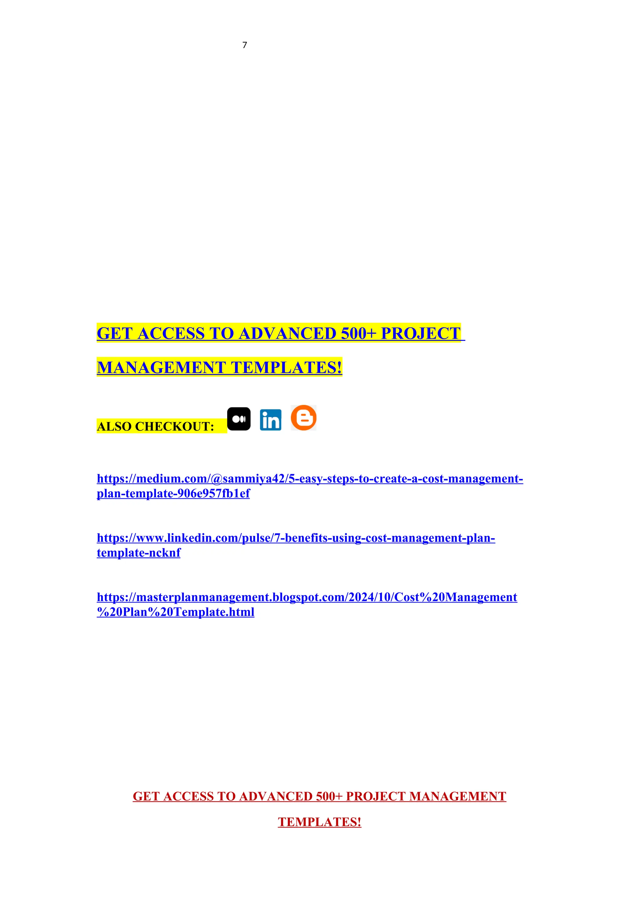 7
GET ACCESS TO ADVANCED 500+ PROJECT
MANAGEMENT TEMPLATES!
ALSO CHECKOUT:
https://medium.com/@sammiya42/5-easy-steps-to-create-a-cost-management-
plan-template-906e957fb1ef
https://www.linkedin.com/pulse/7-benefits-using-cost-management-plan-
template-ncknf
https://masterplanmanagement.blogspot.com/2024/10/Cost%20Management
%20Plan%20Template.html
GET ACCESS TO ADVANCED 500+ PROJECT MANAGEMENT
TEMPLATES!
 