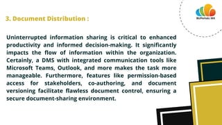 Uninterrupted information sharing is critical to enhanced
productivity and informed decision-making. It significantly
impacts the flow of information within the organization.
Certainly, a DMS with integrated communication tools like
Microsoft Teams, Outlook, and more makes the task more
manageable. Furthermore, features like permission-based
access for stakeholders, co-authoring, and document
versioning facilitate flawless document control, ensuring a
secure document-sharing environment.
3. Document Distribution :
 