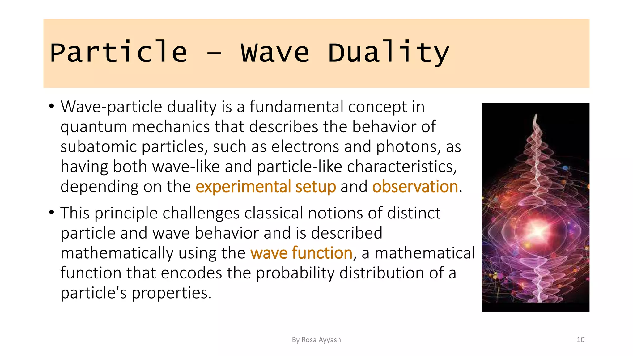 Particle – Wave Duality
• Wave-particle duality is a fundamental concept in
quantum mechanics that describes the behavior of
subatomic particles, such as electrons and photons, as
having both wave-like and particle-like characteristics,
depending on the experimental setup and observation.
• This principle challenges classical notions of distinct
particle and wave behavior and is described
mathematically using the wave function, a mathematical
function that encodes the probability distribution of a
particle's properties.
By Rosa Ayyash 10
 