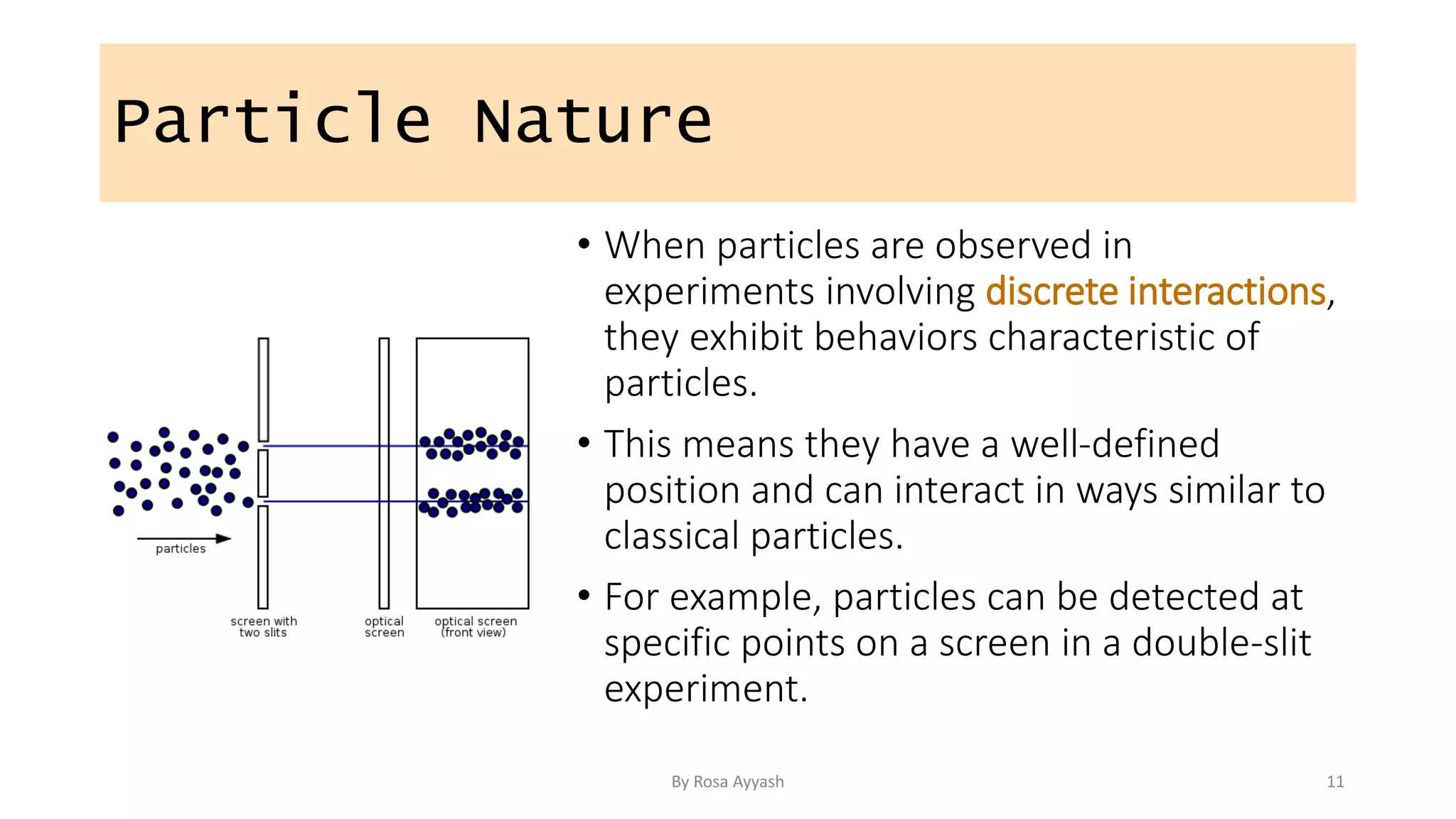 Particle Nature
• When particles are observed in
experiments involving discrete interactions,
they exhibit behaviors characteristic of
particles.
• This means they have a well-defined
position and can interact in ways similar to
classical particles.
• For example, particles can be detected at
specific points on a screen in a double-slit
experiment.
By Rosa Ayyash 11
 