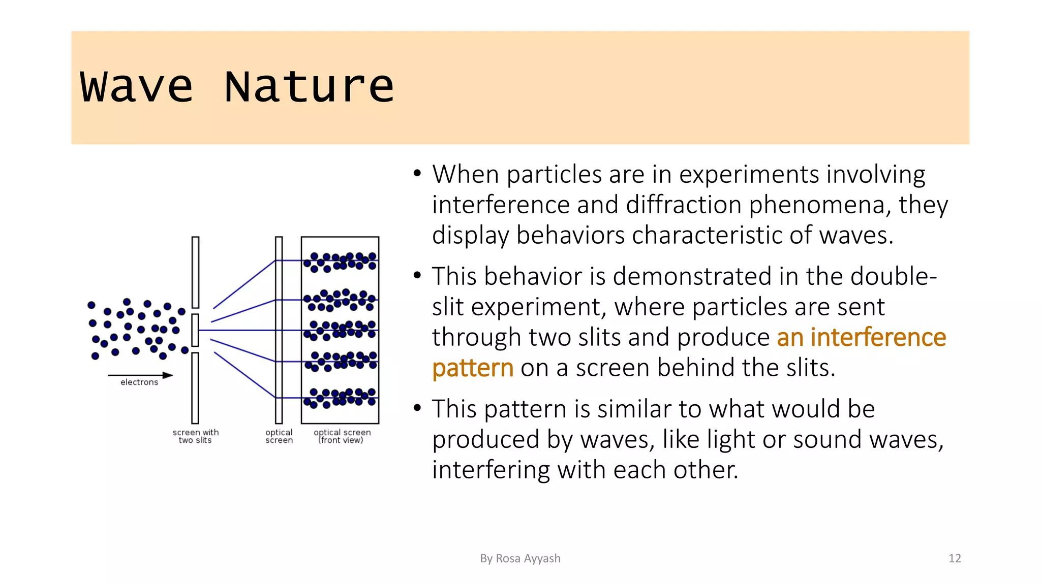Wave Nature
• When particles are in experiments involving
interference and diffraction phenomena, they
display behaviors characteristic of waves.
• This behavior is demonstrated in the double-
slit experiment, where particles are sent
through two slits and produce an interference
pattern on a screen behind the slits.
• This pattern is similar to what would be
produced by waves, like light or sound waves,
interfering with each other.
By Rosa Ayyash 12
 