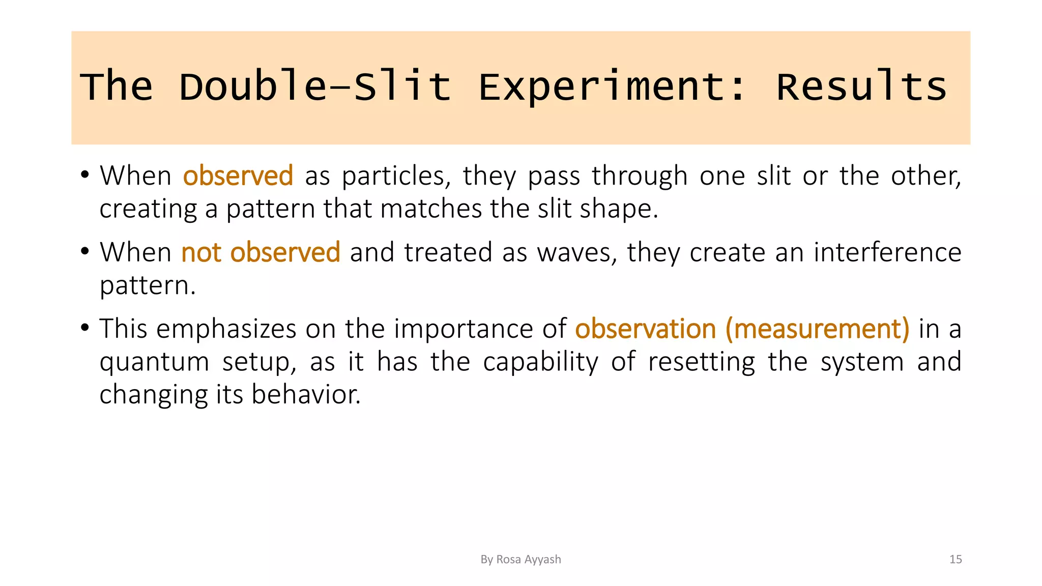 The Double–Slit Experiment: Results
• When observed as particles, they pass through one slit or the other,
creating a pattern that matches the slit shape.
• When not observed and treated as waves, they create an interference
pattern.
• This emphasizes on the importance of observation (measurement) in a
quantum setup, as it has the capability of resetting the system and
changing its behavior.
By Rosa Ayyash 15
 