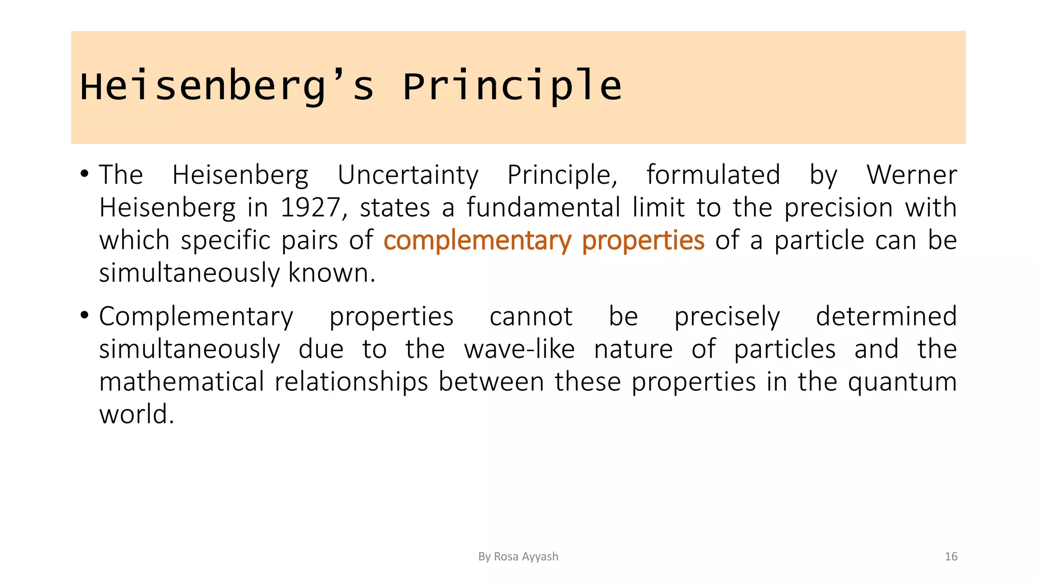 Heisenberg’s Principle
• The Heisenberg Uncertainty Principle, formulated by Werner
Heisenberg in 1927, states a fundamental limit to the precision with
which specific pairs of complementary properties of a particle can be
simultaneously known.
• Complementary properties cannot be precisely determined
simultaneously due to the wave-like nature of particles and the
mathematical relationships between these properties in the quantum
world.
By Rosa Ayyash 16
 