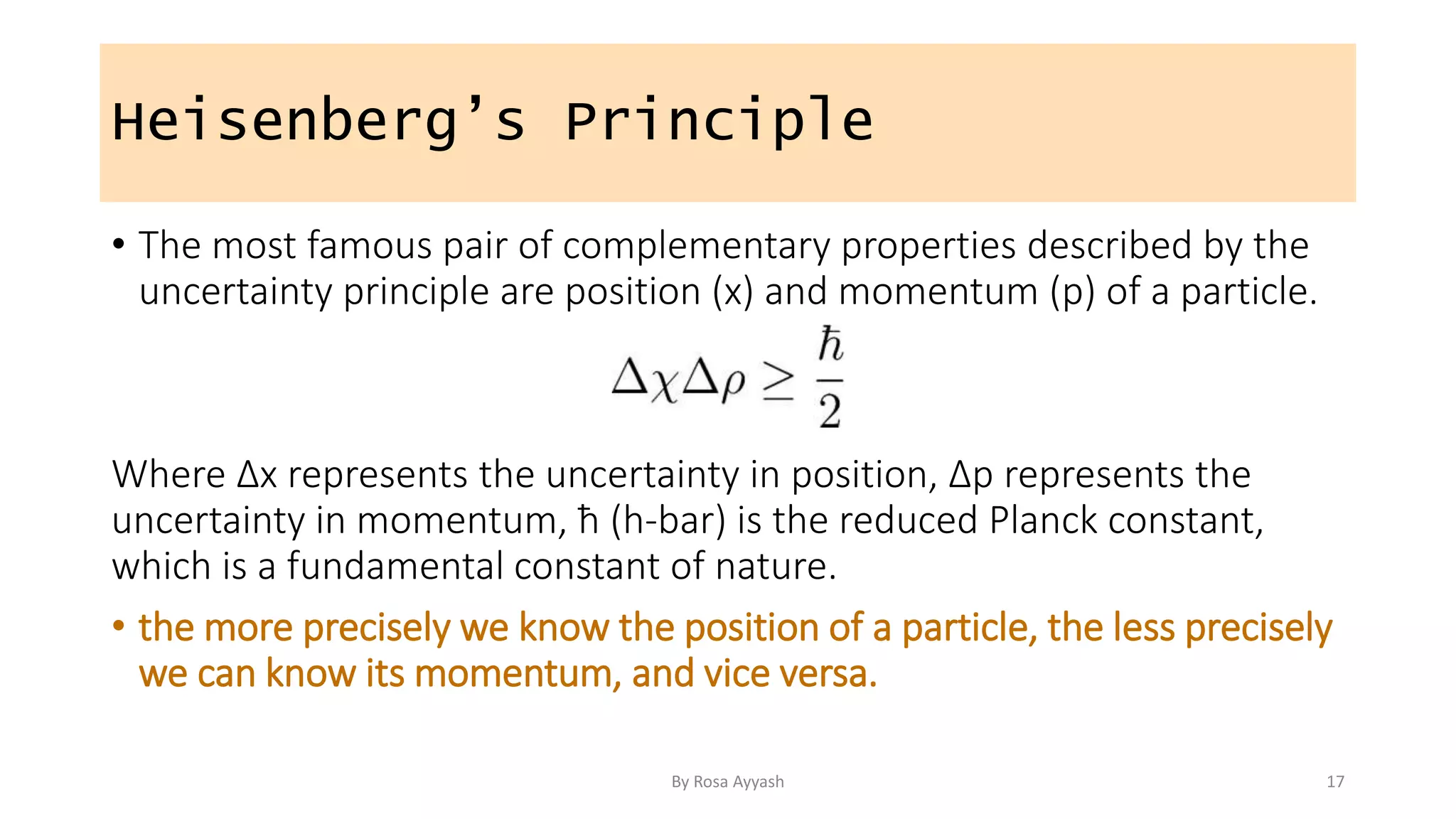 Heisenberg’s Principle
• The most famous pair of complementary properties described by the
uncertainty principle are position (x) and momentum (p) of a particle.
Where Δx represents the uncertainty in position, Δp represents the
uncertainty in momentum, ħ (h-bar) is the reduced Planck constant,
which is a fundamental constant of nature.
• the more precisely we know the position of a particle, the less precisely
we can know its momentum, and vice versa.
By Rosa Ayyash 17
 