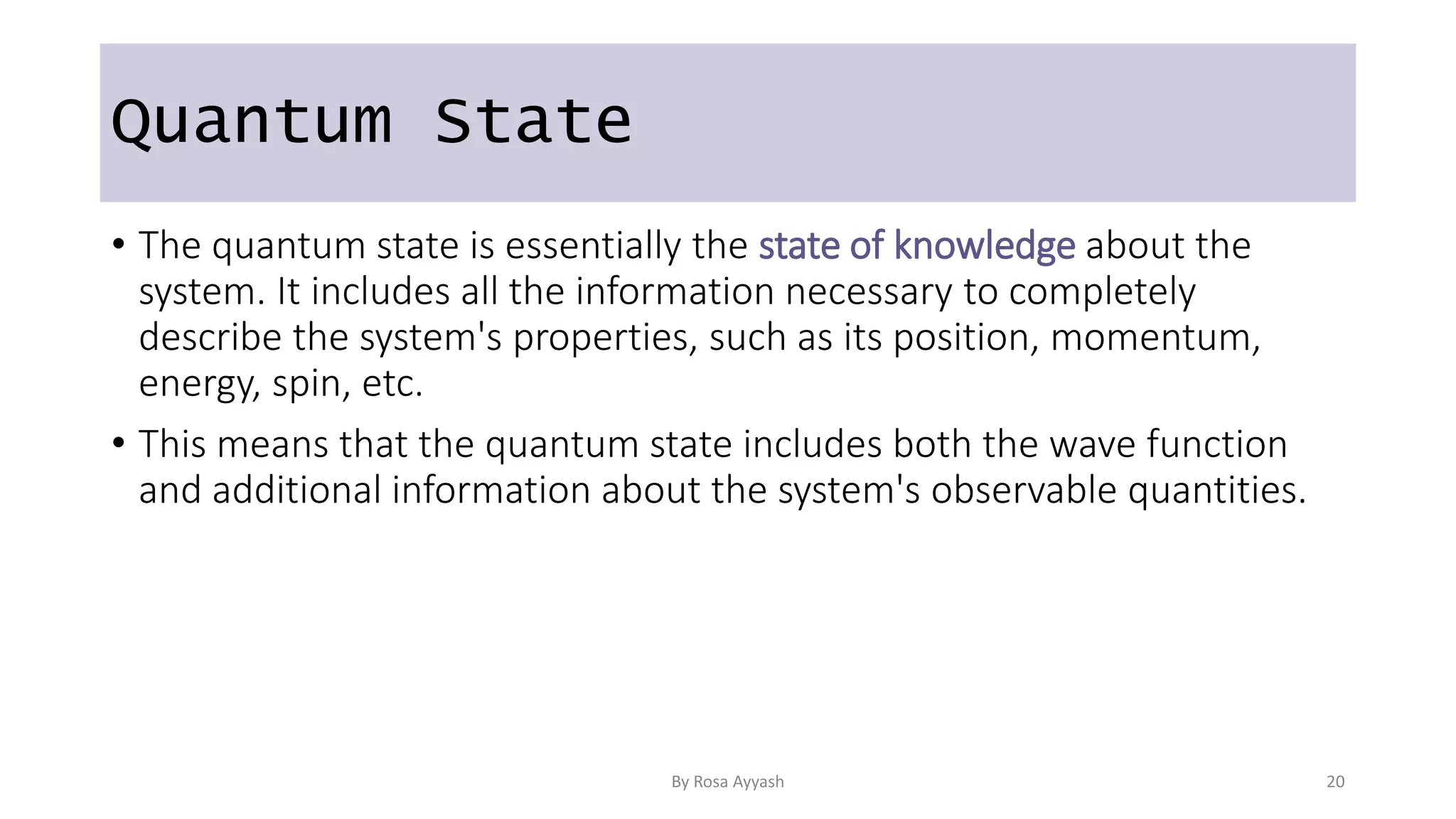 Quantum State
• The quantum state is essentially the state of knowledge about the
system. It includes all the information necessary to completely
describe the system's properties, such as its position, momentum,
energy, spin, etc.
• This means that the quantum state includes both the wave function
and additional information about the system's observable quantities.
By Rosa Ayyash 20
 