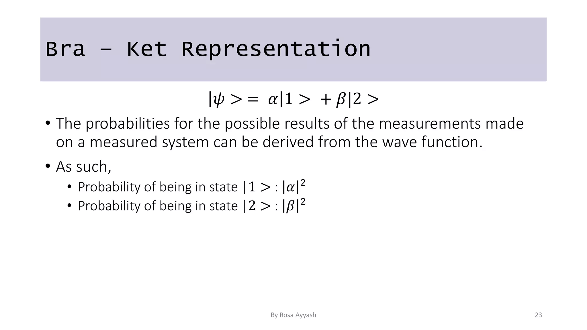 Bra – Ket Representation
𝜓 > = 𝛼 1 > + 𝛽|2 >
• The probabilities for the possible results of the measurements made
on a measured system can be derived from the wave function.
• As such,
• Probability of being in state |1 > : 𝛼 2
• Probability of being in state |2 > : 𝛽 2
By Rosa Ayyash 23
 