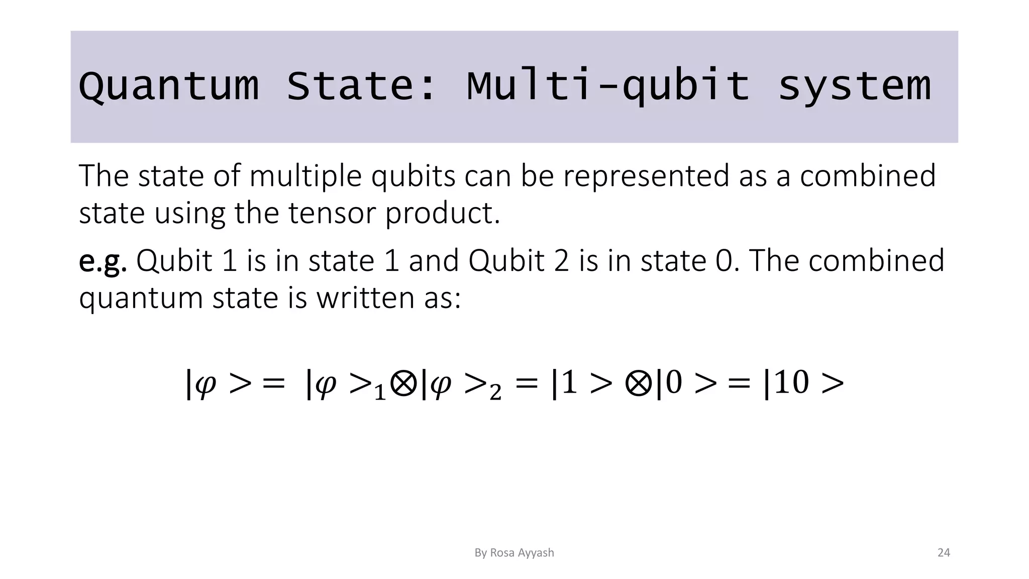 Quantum State: Multi-qubit system
The state of multiple qubits can be represented as a combined
state using the tensor product.
e.g. Qubit 1 is in state 1 and Qubit 2 is in state 0. The combined
quantum state is written as:
|𝜑 > = |𝜑 >1⨂|𝜑 >2 = |1 > ⨂|0 > = |10 >
By Rosa Ayyash 24
 