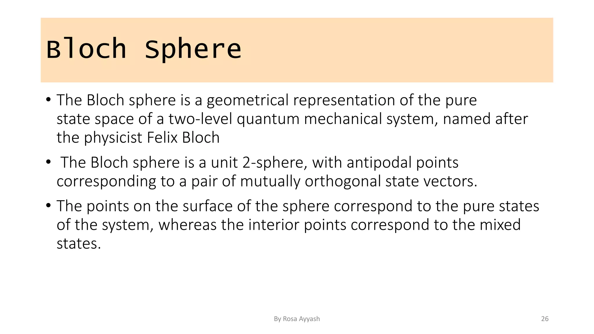 Bloch Sphere
• The Bloch sphere is a geometrical representation of the pure
state space of a two-level quantum mechanical system, named after
the physicist Felix Bloch
• The Bloch sphere is a unit 2-sphere, with antipodal points
corresponding to a pair of mutually orthogonal state vectors.
• The points on the surface of the sphere correspond to the pure states
of the system, whereas the interior points correspond to the mixed
states.
By Rosa Ayyash 26
 