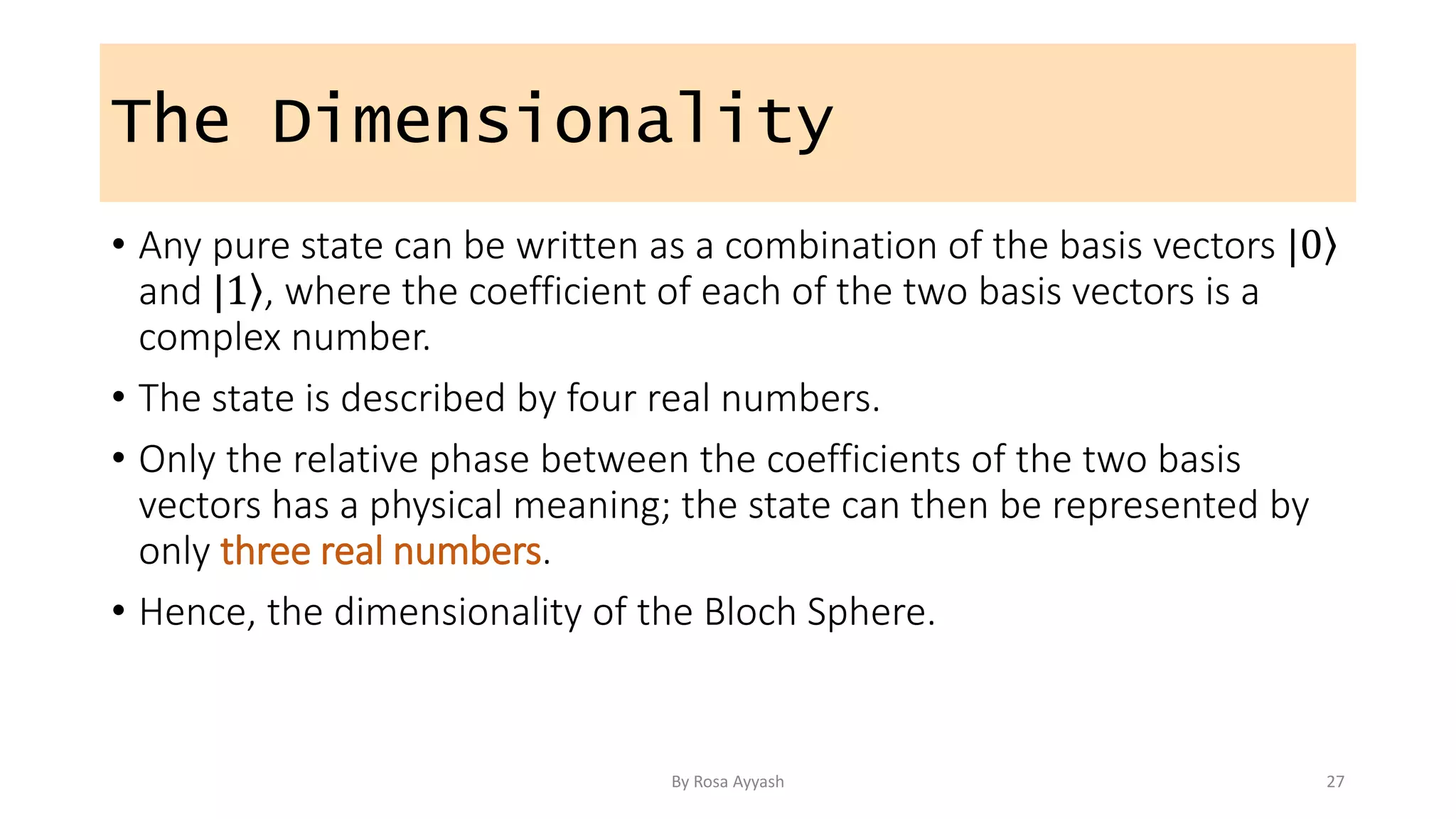 The Dimensionality
• Any pure state can be written as a combination of the basis vectors | ⟩
0
and | ⟩
1 , where the coefficient of each of the two basis vectors is a
complex number.
• The state is described by four real numbers.
• Only the relative phase between the coefficients of the two basis
vectors has a physical meaning; the state can then be represented by
only three real numbers.
• Hence, the dimensionality of the Bloch Sphere.
By Rosa Ayyash 27
 