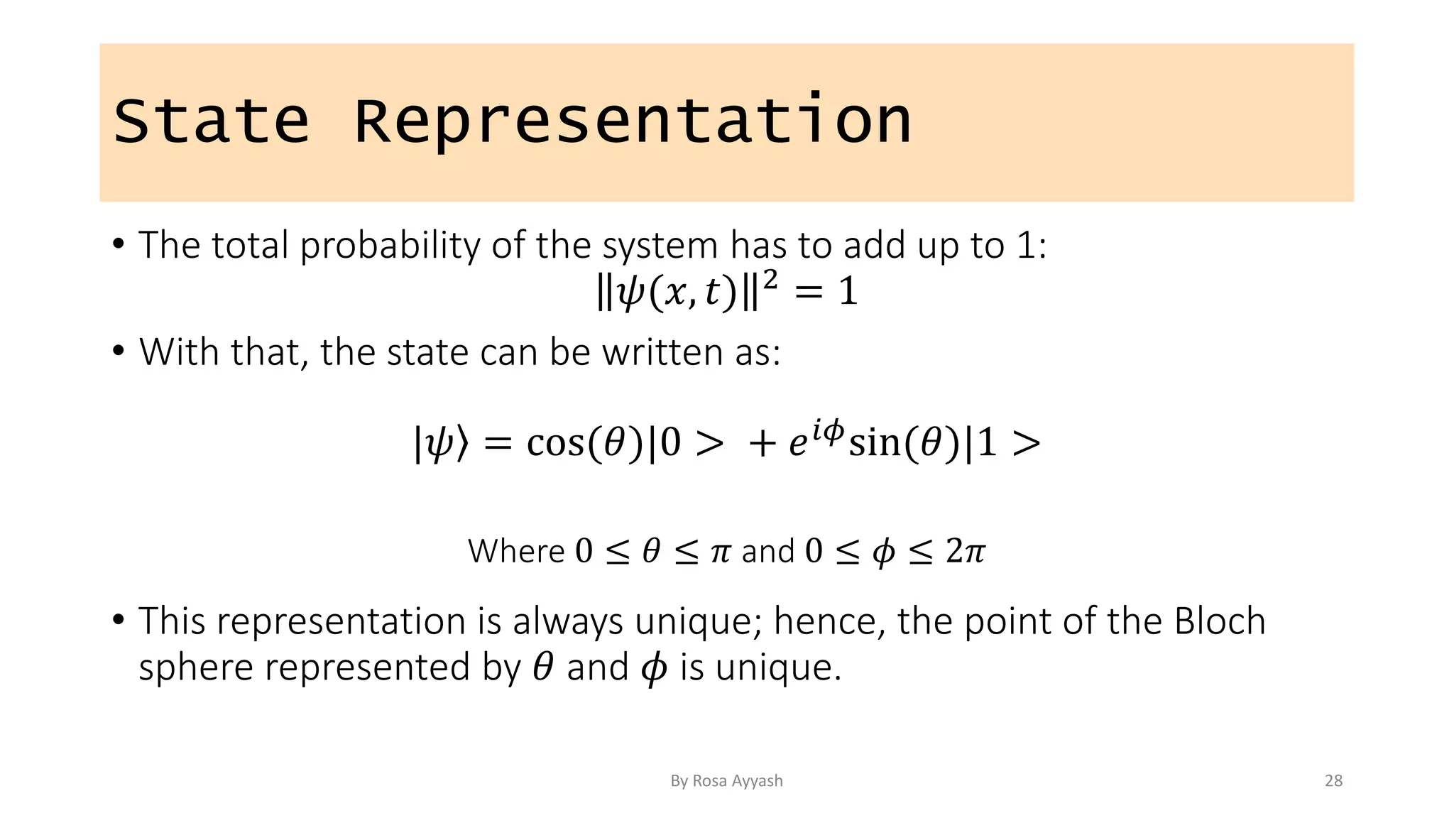 State Representation
• The total probability of the system has to add up to 1:
𝜓(𝑥, 𝑡) 2 = 1
• With that, the state can be written as:
| ⟩
𝜓 = cos(𝜃)|0 > + 𝑒𝑖𝜙sin(𝜃)|1 >
Where 0 ≤ 𝜃 ≤ 𝜋 and 0 ≤ 𝜙 ≤ 2𝜋
• This representation is always unique; hence, the point of the Bloch
sphere represented by 𝜃 and 𝜙 is unique.
By Rosa Ayyash 28
 