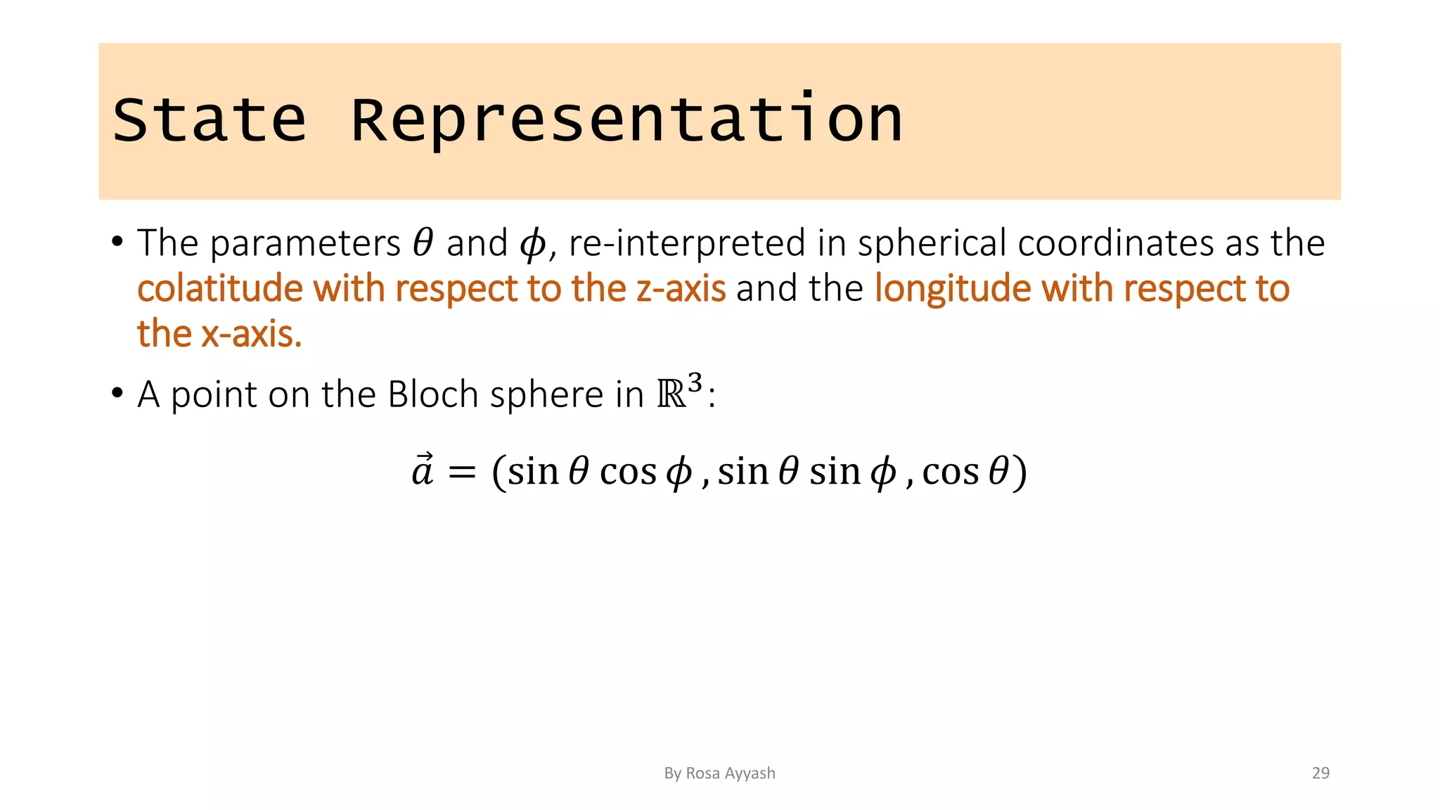 State Representation
• The parameters 𝜃 and 𝜙, re-interpreted in spherical coordinates as the
colatitude with respect to the z-axis and the longitude with respect to
the x-axis.
• A point on the Bloch sphere in ℝ3:
𝑎 = (sin 𝜃 cos 𝜙 , sin 𝜃 sin 𝜙 , cos 𝜃)
By Rosa Ayyash 29
 
