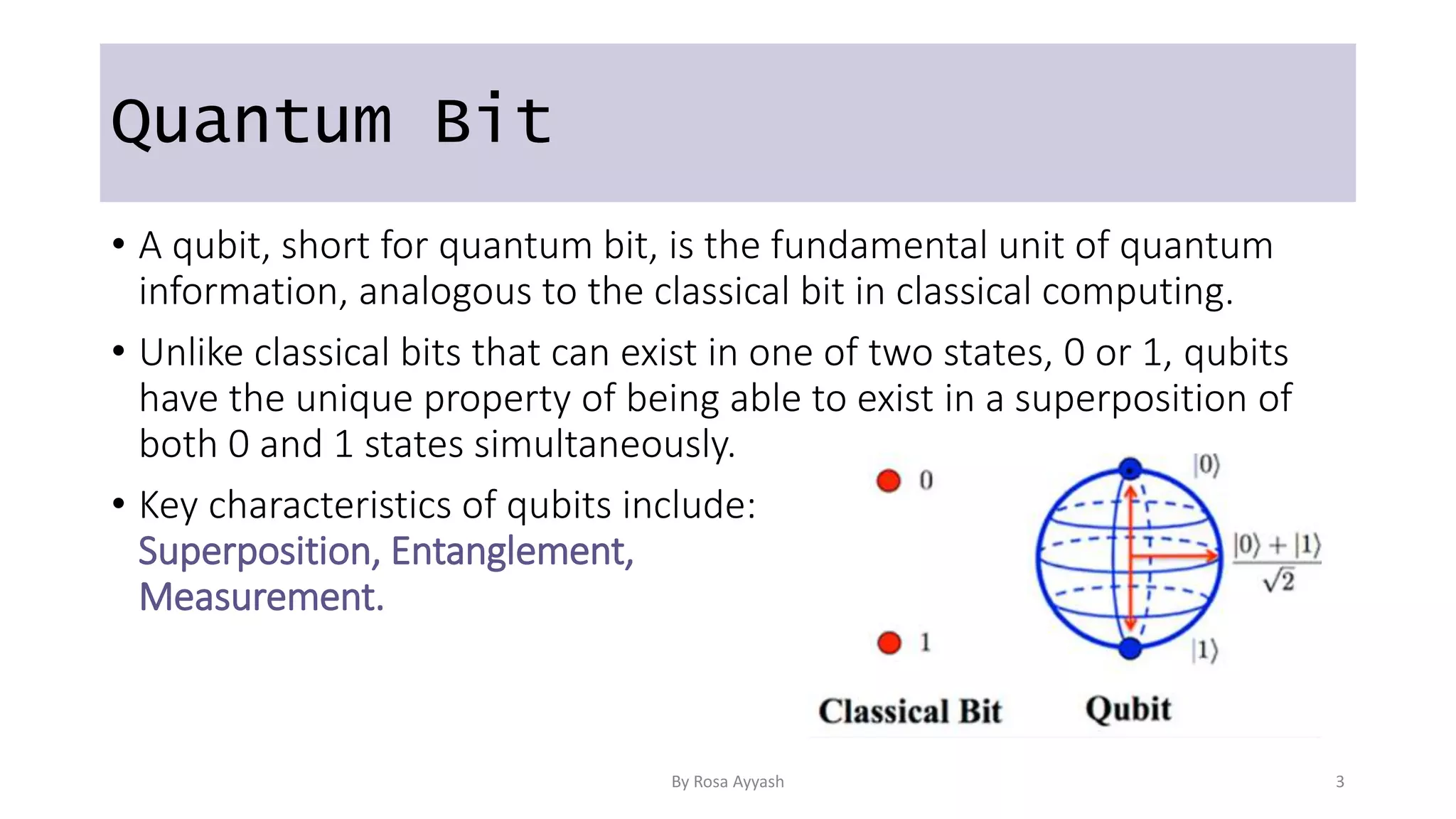 Quantum Bit
• A qubit, short for quantum bit, is the fundamental unit of quantum
information, analogous to the classical bit in classical computing.
• Unlike classical bits that can exist in one of two states, 0 or 1, qubits
have the unique property of being able to exist in a superposition of
both 0 and 1 states simultaneously.
• Key characteristics of qubits include:
Superposition, Entanglement,
Measurement.
By Rosa Ayyash 3
 