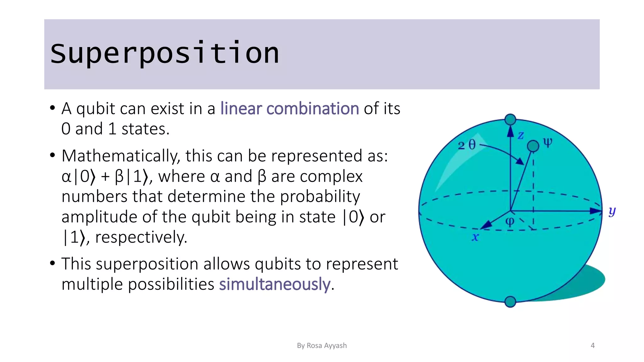 Superposition
• A qubit can exist in a linear combination of its
0 and 1 states.
• Mathematically, this can be represented as:
α|0⟩ + β|1⟩, where α and β are complex
numbers that determine the probability
amplitude of the qubit being in state |0⟩ or
|1⟩, respectively.
• This superposition allows qubits to represent
multiple possibilities simultaneously.
By Rosa Ayyash 4
 
