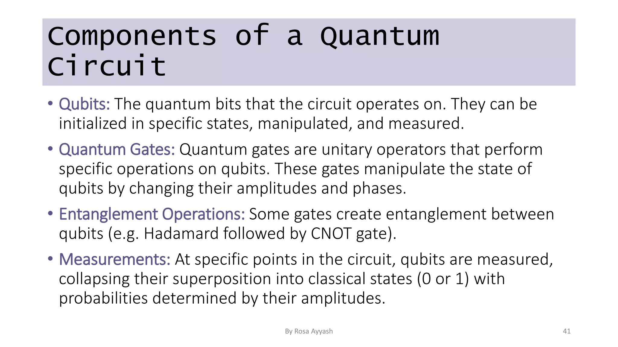 Components of a Quantum
Circuit
• Qubits: The quantum bits that the circuit operates on. They can be
initialized in specific states, manipulated, and measured.
• Quantum Gates: Quantum gates are unitary operators that perform
specific operations on qubits. These gates manipulate the state of
qubits by changing their amplitudes and phases.
• Entanglement Operations: Some gates create entanglement between
qubits (e.g. Hadamard followed by CNOT gate).
• Measurements: At specific points in the circuit, qubits are measured,
collapsing their superposition into classical states (0 or 1) with
probabilities determined by their amplitudes.
By Rosa Ayyash 41
 