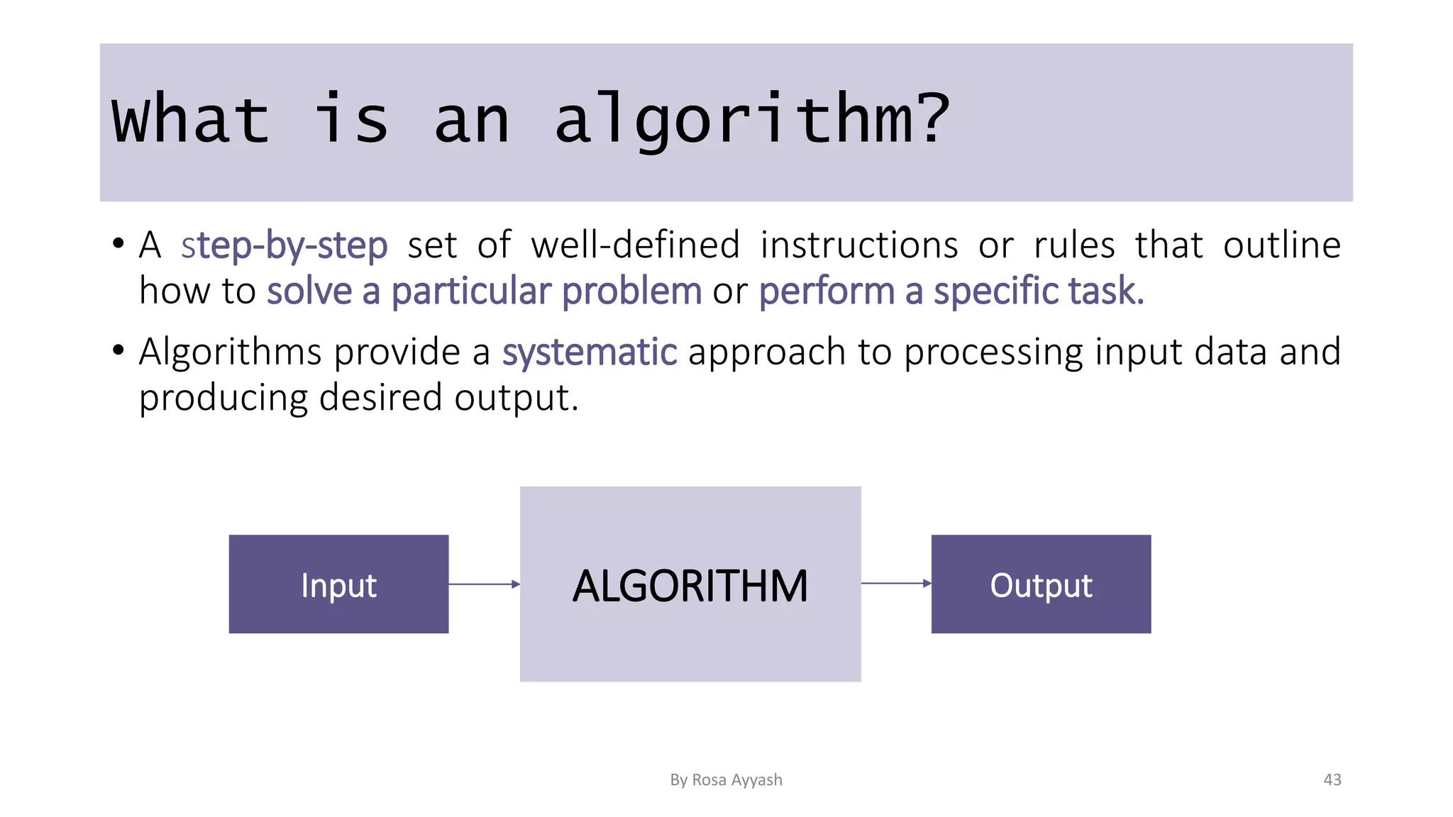 What is an algorithm?
• A step-by-step set of well-defined instructions or rules that outline
how to solve a particular problem or perform a specific task.
• Algorithms provide a systematic approach to processing input data and
producing desired output.
Input Output
ALGORITHM
By Rosa Ayyash 43
 