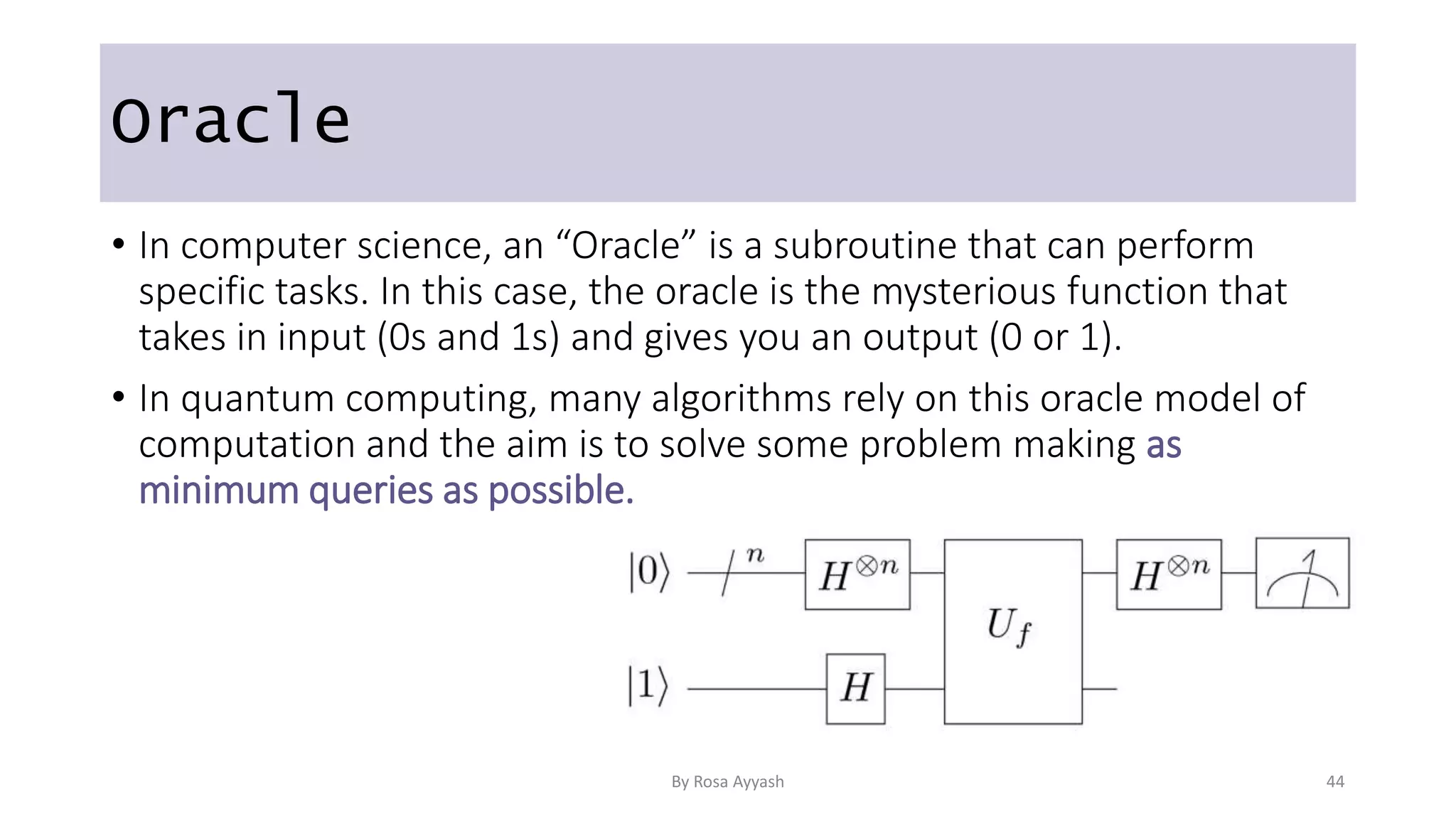 Oracle
• In computer science, an “Oracle” is a subroutine that can perform
specific tasks. In this case, the oracle is the mysterious function that
takes in input (0s and 1s) and gives you an output (0 or 1).
• In quantum computing, many algorithms rely on this oracle model of
computation and the aim is to solve some problem making as
minimum queries as possible.
By Rosa Ayyash 44
 