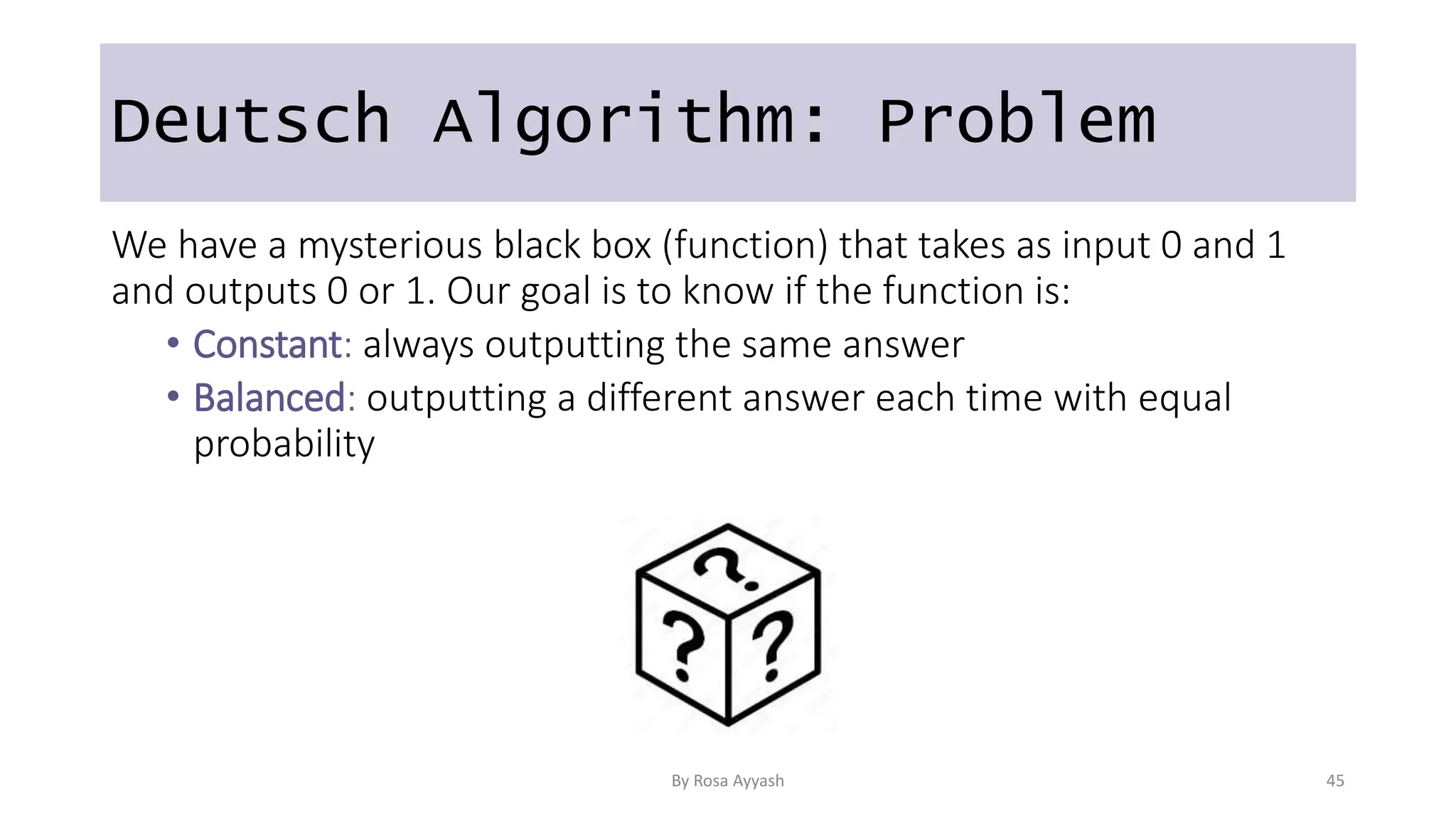 Deutsch Algorithm: Problem
We have a mysterious black box (function) that takes as input 0 and 1
and outputs 0 or 1. Our goal is to know if the function is:
• Constant: always outputting the same answer
• Balanced: outputting a different answer each time with equal
probability
By Rosa Ayyash 45
 