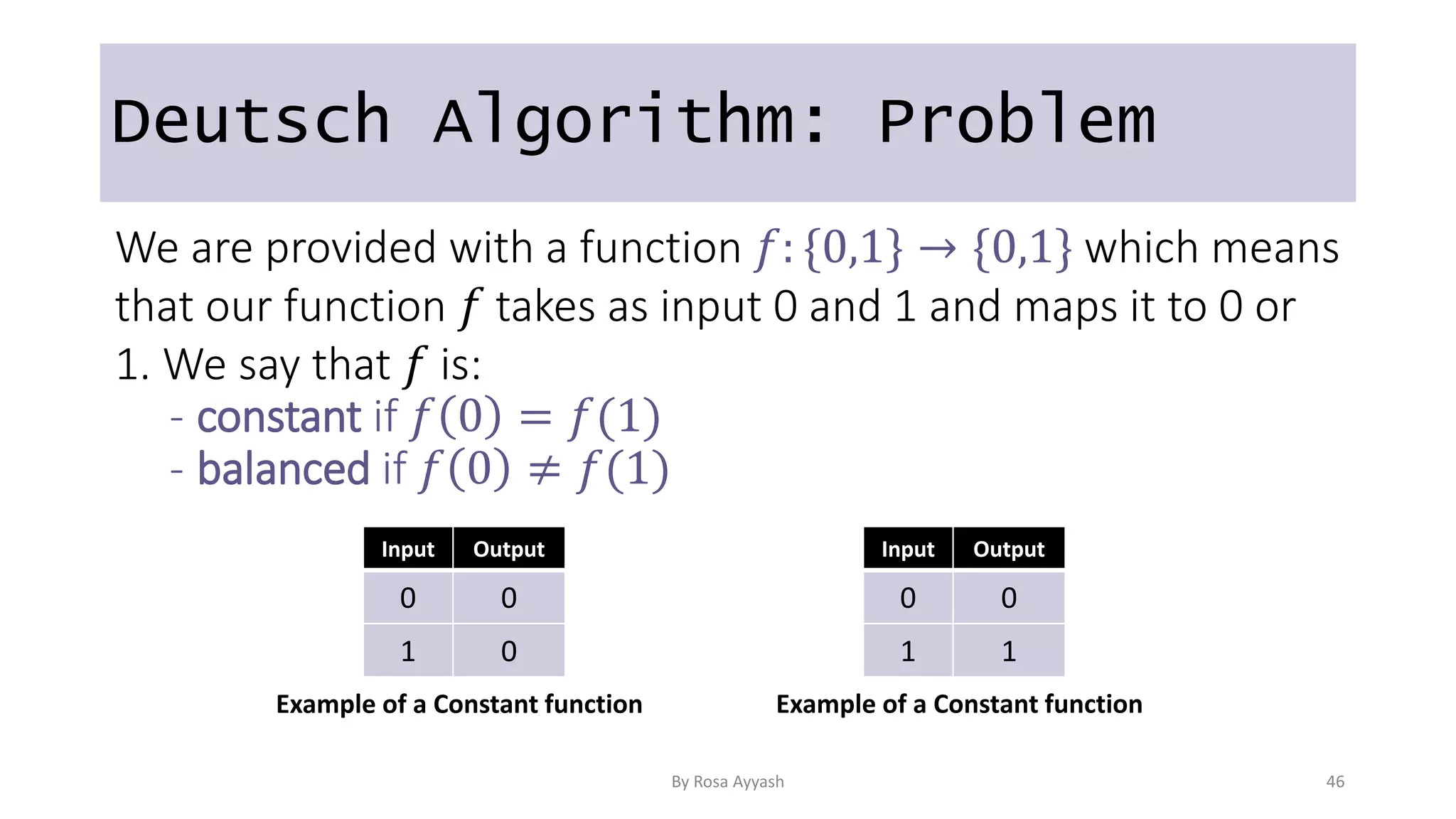 Deutsch Algorithm: Problem
We are provided with a function 𝑓: {0,1} → {0,1} which means
that our function 𝑓 takes as input 0 and 1 and maps it to 0 or
1. We say that 𝑓 is:
- constant if 𝑓 0 = 𝑓(1)
- balanced if 𝑓 0 ≠ 𝑓(1)
Input Output
0 0
1 0
Input Output
0 0
1 1
Example of a Constant function Example of a Constant function
By Rosa Ayyash 46
 