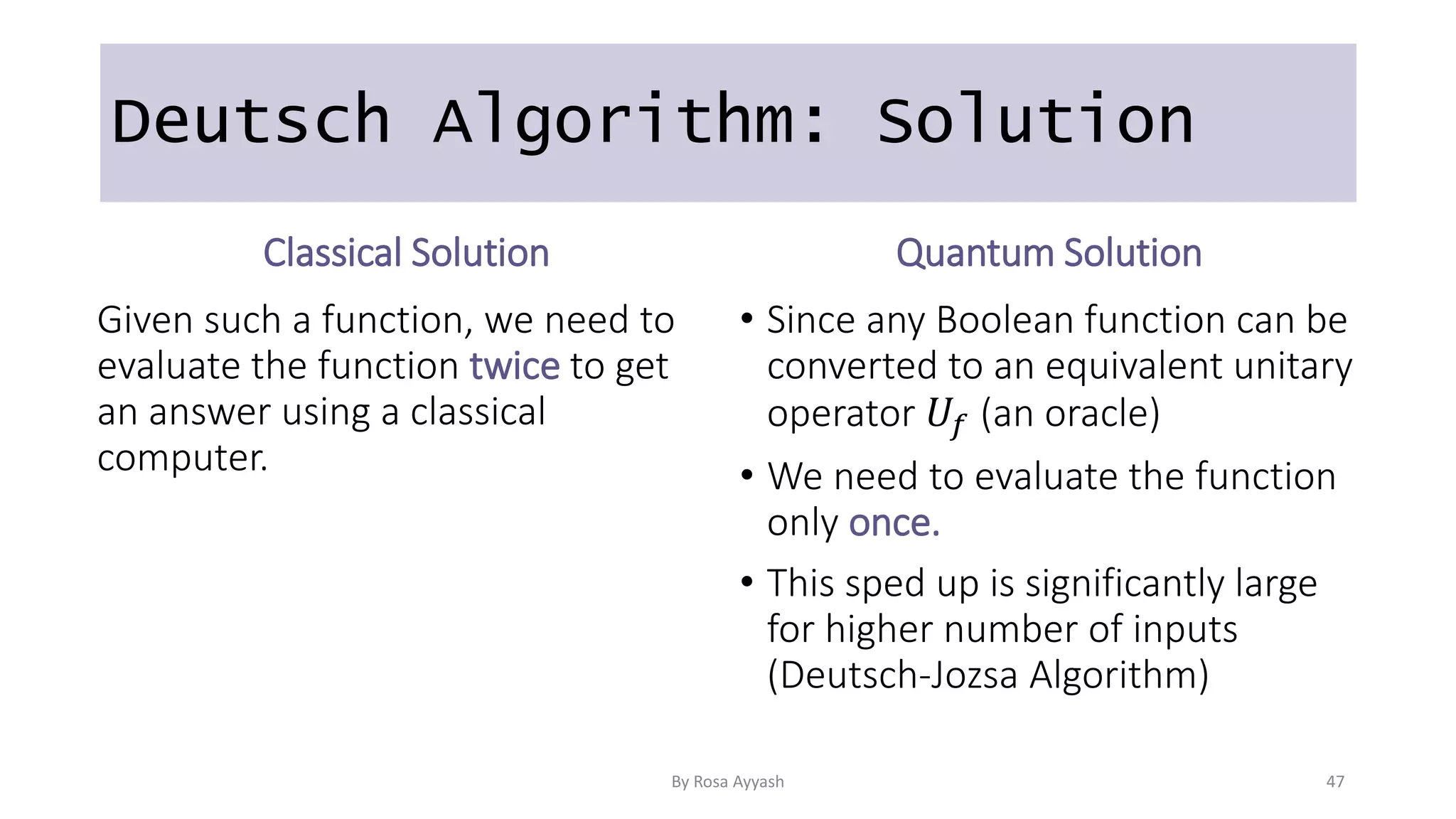 Deutsch Algorithm: Solution
Classical Solution
Given such a function, we need to
evaluate the function twice to get
an answer using a classical
computer.
Quantum Solution
• Since any Boolean function can be
converted to an equivalent unitary
operator 𝑈𝑓 (an oracle)
• We need to evaluate the function
only once.
• This sped up is significantly large
for higher number of inputs
(Deutsch-Jozsa Algorithm)
By Rosa Ayyash 47
 