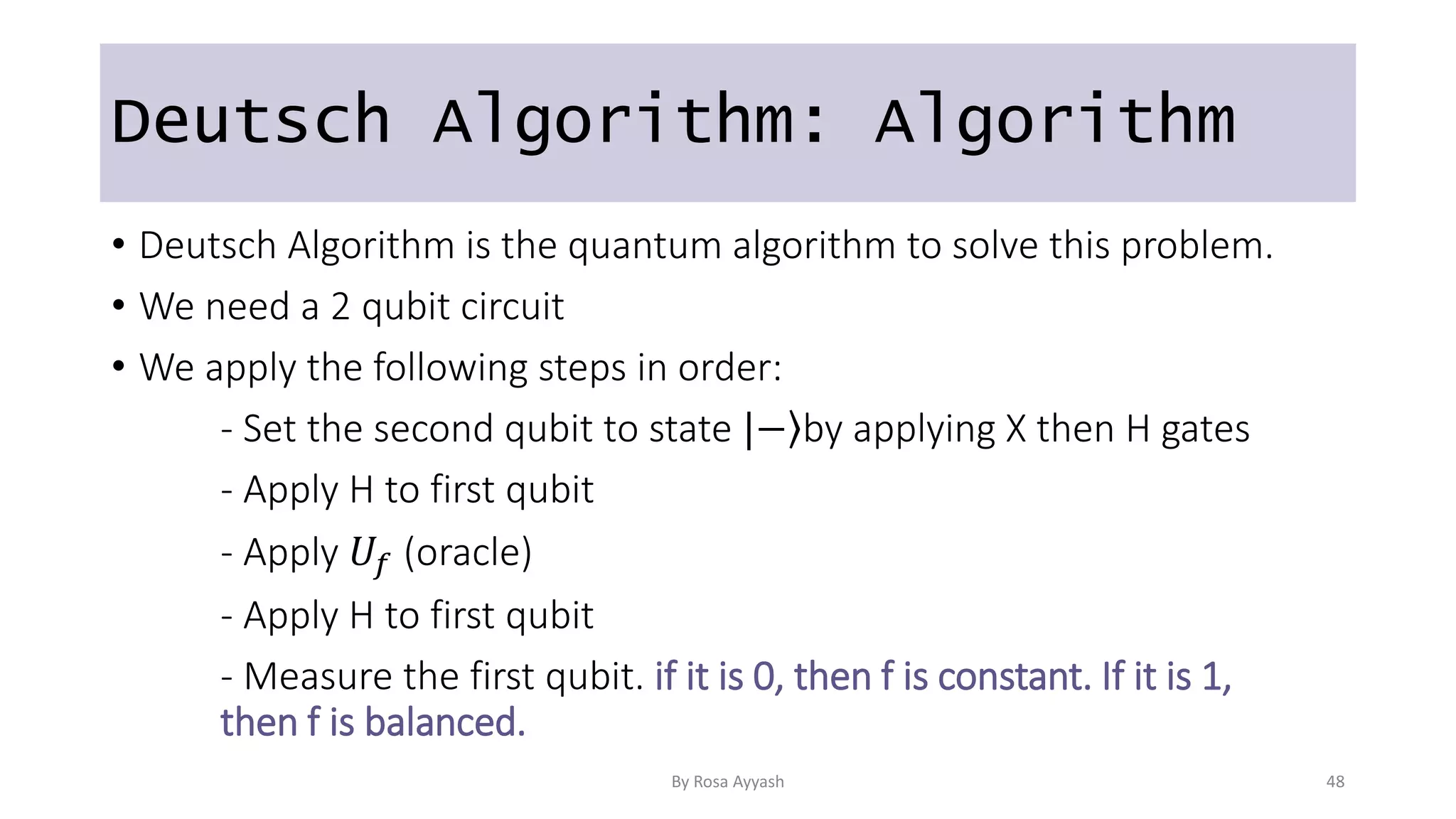 Deutsch Algorithm: Algorithm
• Deutsch Algorithm is the quantum algorithm to solve this problem.
• We need a 2 qubit circuit
• We apply the following steps in order:
- Set the second qubit to state | ⟩
− by applying X then H gates
- Apply H to first qubit
- Apply 𝑈𝑓 (oracle)
- Apply H to first qubit
- Measure the first qubit. if it is 0, then f is constant. If it is 1,
then f is balanced.
By Rosa Ayyash 48
 