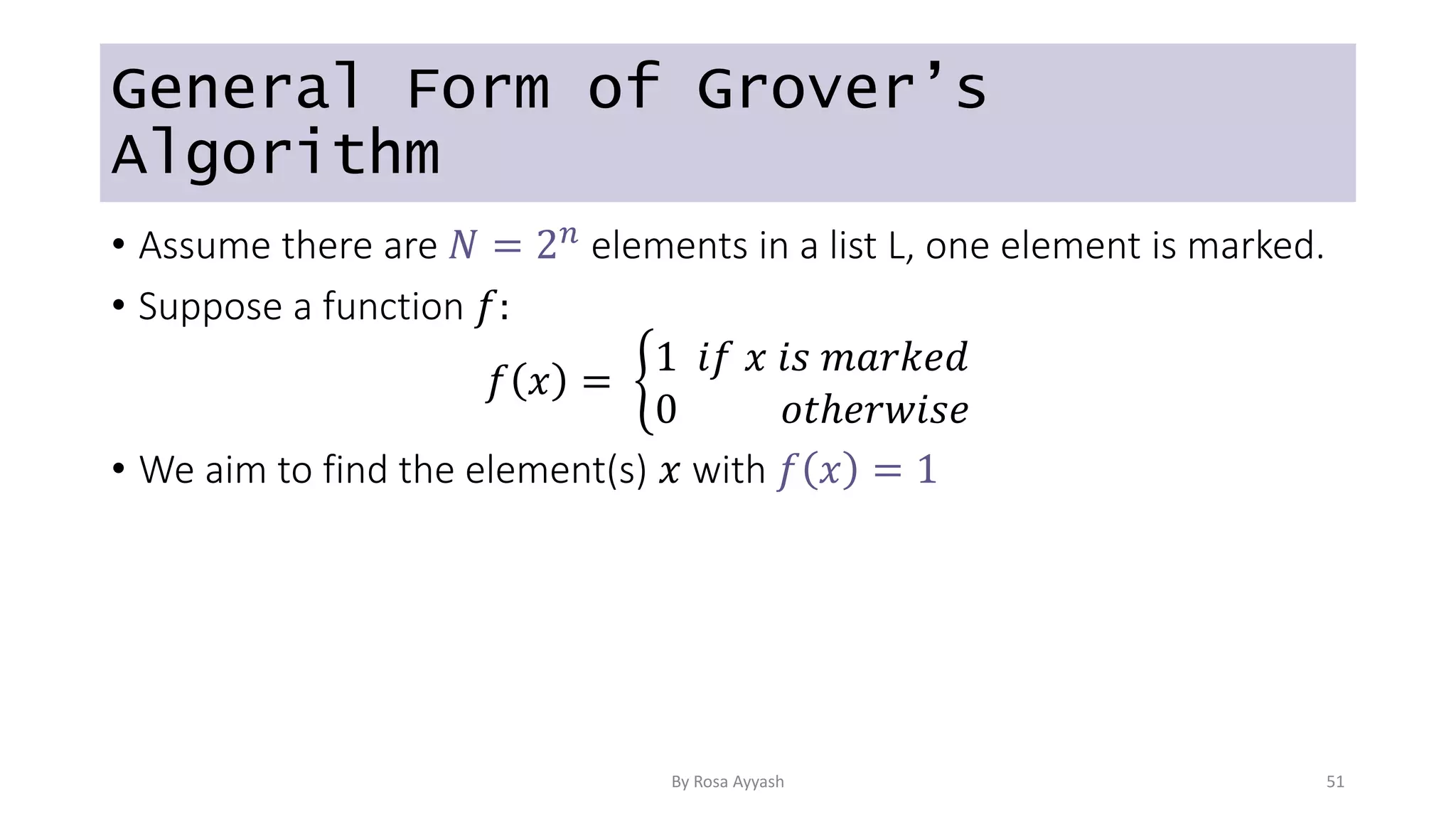 General Form of Grover’s
Algorithm
• Assume there are 𝑁 = 2𝑛 elements in a list L, one element is marked.
• Suppose a function 𝑓:
𝑓 𝑥 =
1 𝑖𝑓 𝑥 𝑖𝑠 𝑚𝑎𝑟𝑘𝑒𝑑
0 𝑜𝑡ℎ𝑒𝑟𝑤𝑖𝑠𝑒
• We aim to find the element(s) 𝑥 with 𝑓 𝑥 = 1
By Rosa Ayyash 51
 