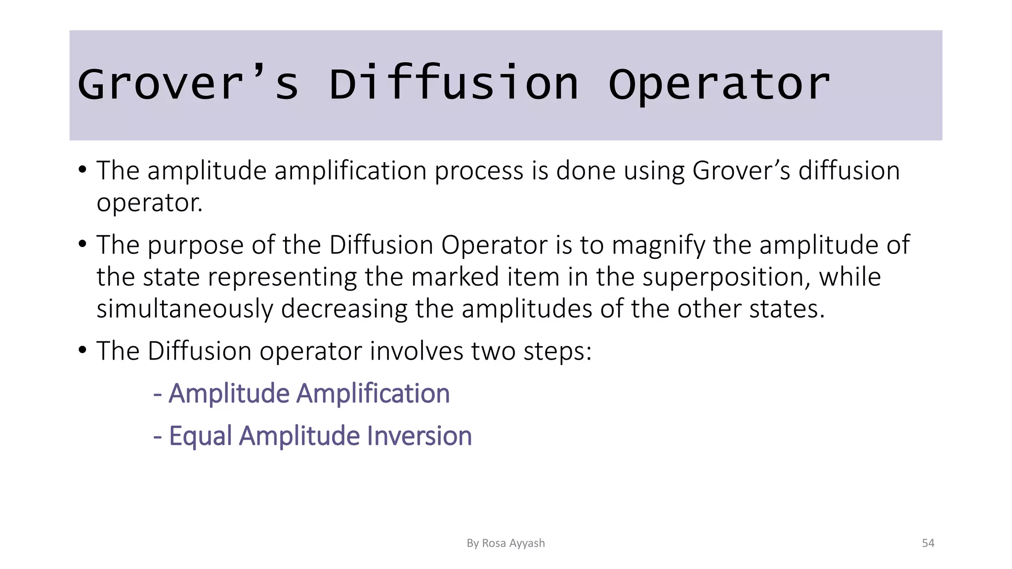 Grover’s Diffusion Operator
• The amplitude amplification process is done using Grover’s diffusion
operator.
• The purpose of the Diffusion Operator is to magnify the amplitude of
the state representing the marked item in the superposition, while
simultaneously decreasing the amplitudes of the other states.
• The Diffusion operator involves two steps:
- Amplitude Amplification
- Equal Amplitude Inversion
By Rosa Ayyash 54
 