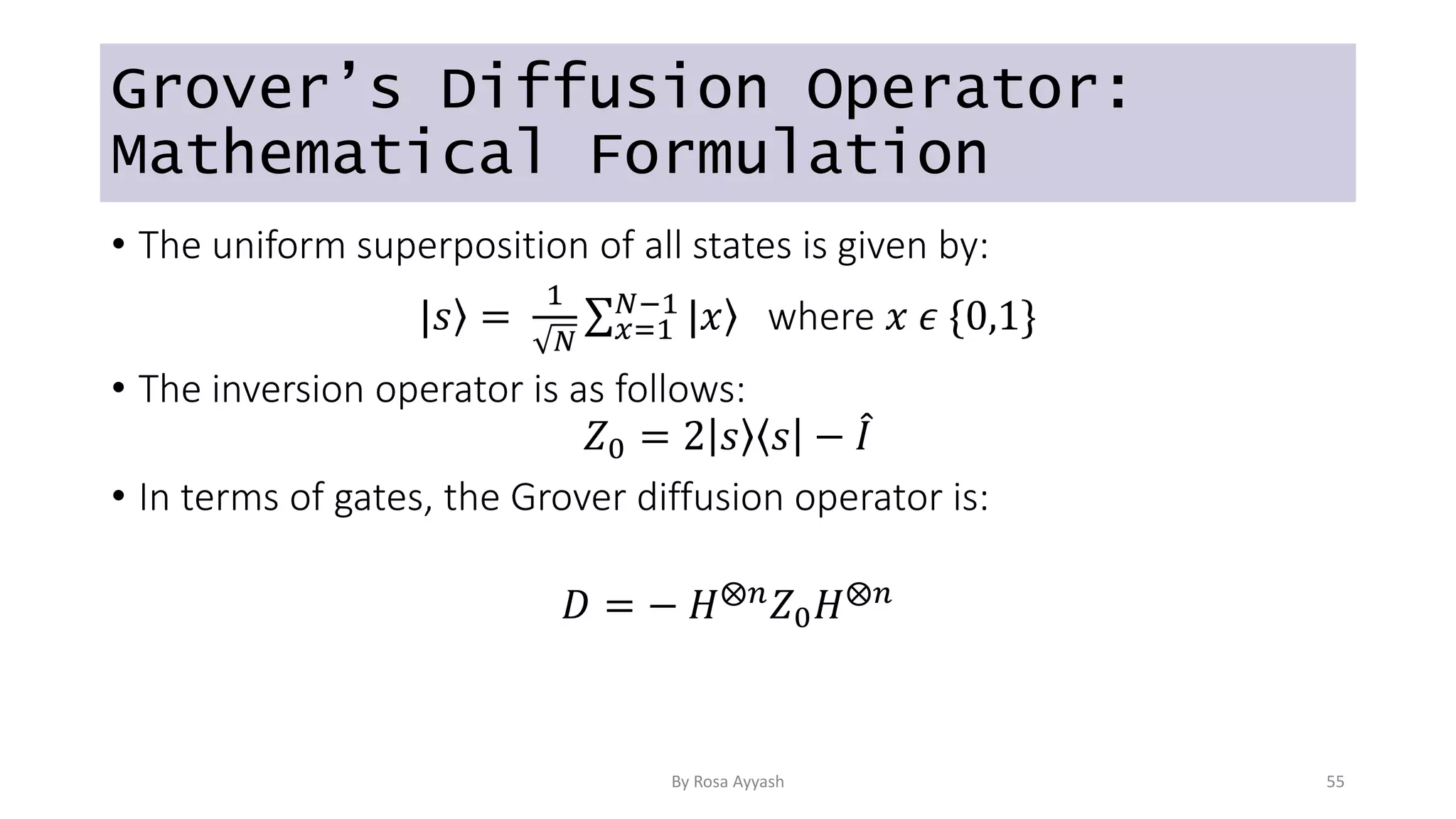 Grover’s Diffusion Operator:
Mathematical Formulation
• The uniform superposition of all states is given by:
| ⟩
𝑠 =
1
𝑁 𝑥=1
𝑁−1
| ⟩
𝑥 where 𝑥 𝜖 {0,1}
• The inversion operator is as follows:
𝑍0 = 2 ⟩
𝑠 𝑠 − 𝐼
• In terms of gates, the Grover diffusion operator is:
𝐷 = − 𝐻⨂𝑛
𝑍0𝐻⨂𝑛
By Rosa Ayyash 55
 