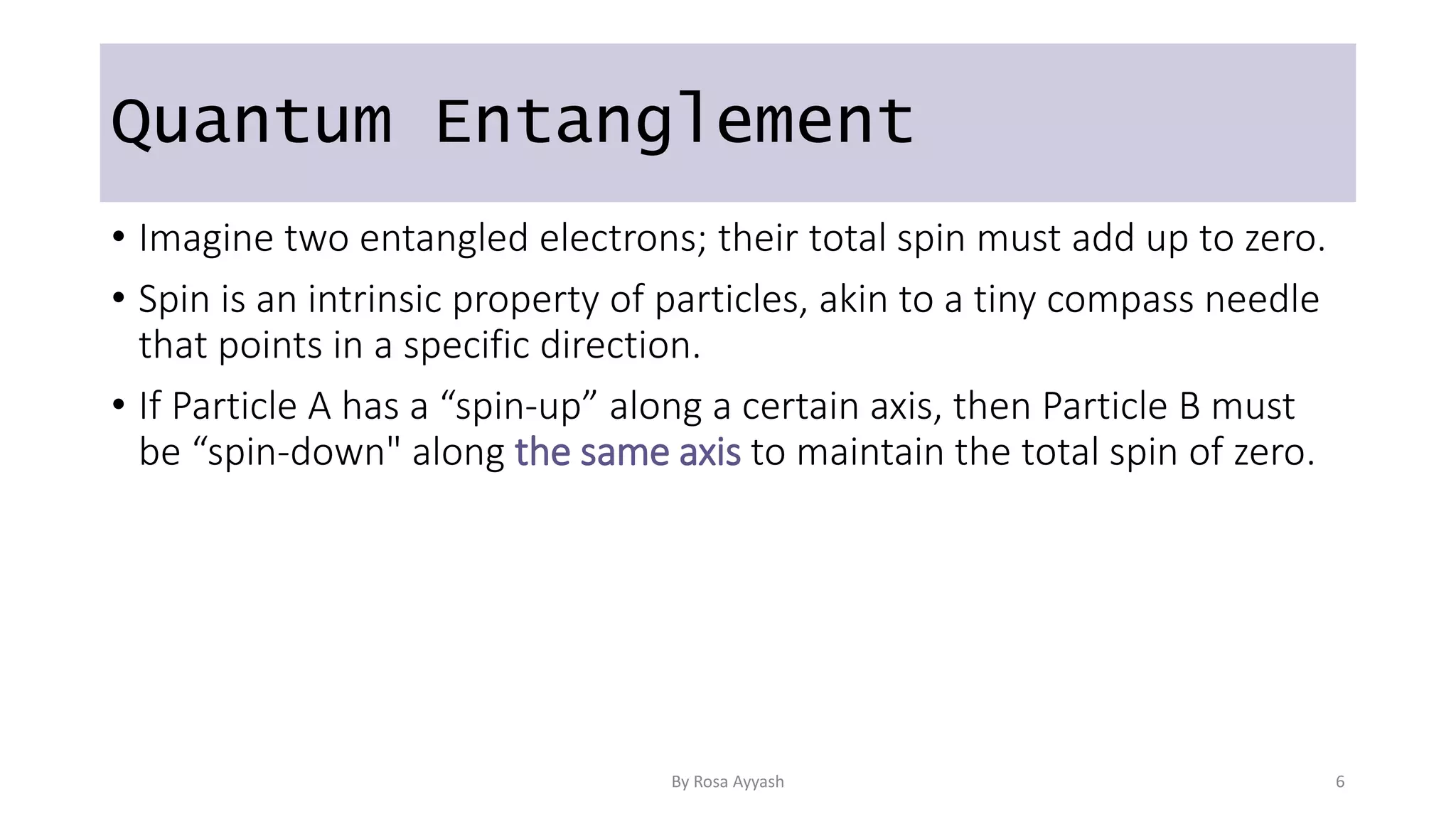 Quantum Entanglement
• Imagine two entangled electrons; their total spin must add up to zero.
• Spin is an intrinsic property of particles, akin to a tiny compass needle
that points in a specific direction.
• If Particle A has a “spin-up” along a certain axis, then Particle B must
be “spin-down" along the same axis to maintain the total spin of zero.
By Rosa Ayyash 6
 