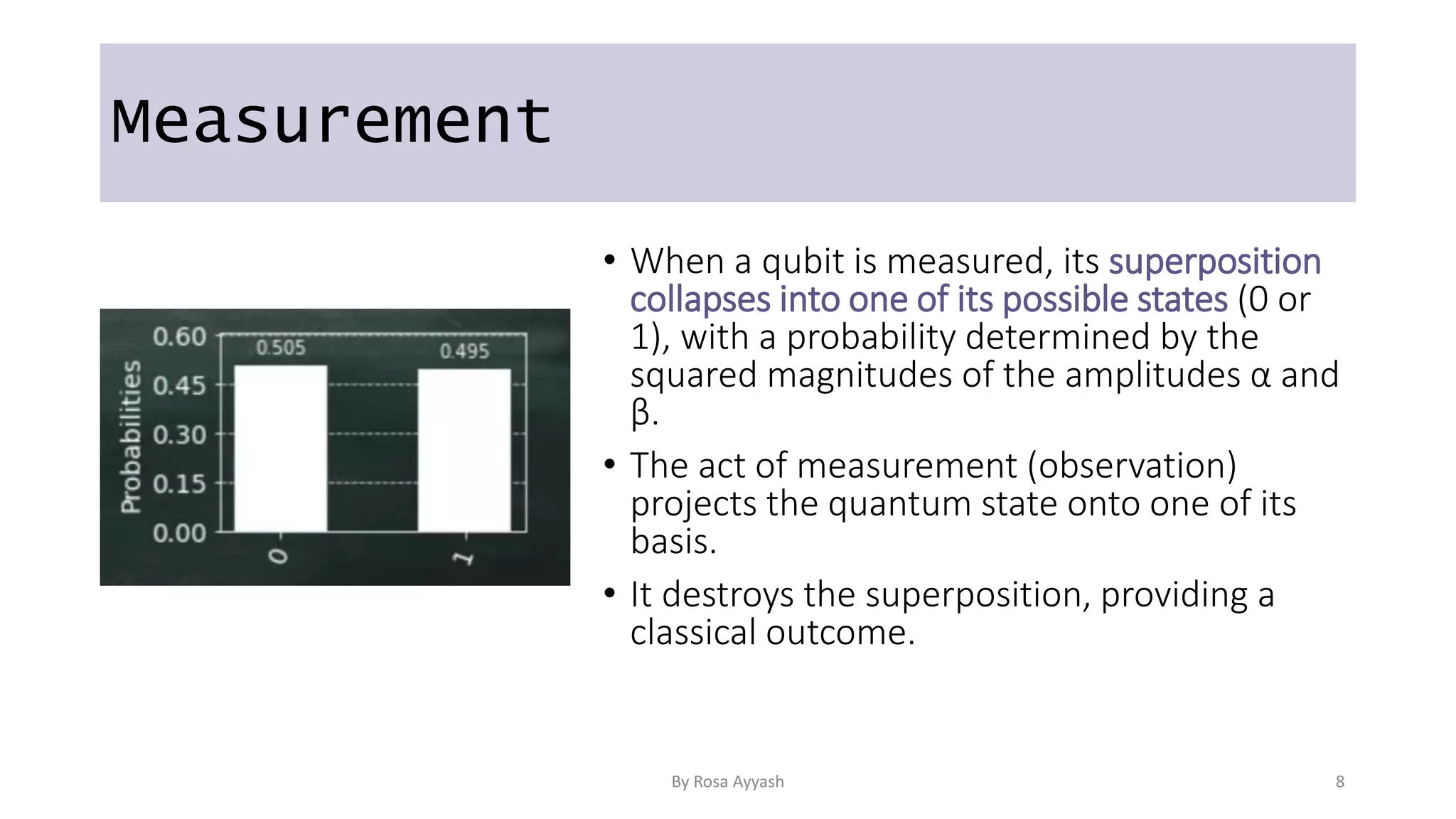 Measurement
• When a qubit is measured, its superposition
collapses into one of its possible states (0 or
1), with a probability determined by the
squared magnitudes of the amplitudes α and
β.
• The act of measurement (observation)
projects the quantum state onto one of its
basis.
• It destroys the superposition, providing a
classical outcome.
By Rosa Ayyash 8
 