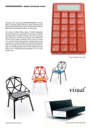 RATIONAISSANCE - stylish, functional, iconic




Designers that represents RATIONAISSANCE includes
above mentioned Jasper Morrison, Naoto Fukasawa and
Claesson Koivisto Rune but also the Bouroullec brothers,
Sam Hecht and Konstantin Grcic to name a few.

Let’s listen to Dieter Rams again; “I believe designers
should eliminate the unnecessary. That means eliminating
everything that is modish because this kind of thing is
only short-lived”. Sometimes we simply need LESS. The
forces of the market constantly tries to seize our atten-
tion. A recent study shows that an average urban citizen
is subject to as many as 3000 personal brand trespasses
daily. No wonder that we now and again need to rest our
eyes on something subtle, that we want things that work,
that we can understand and that speaks to us in a low,
subtile voice.



                                                                 Ten key calculator by Sam Hecht




                                                                  visual



Chair One by Konstantin Grcic                               Pol sofa by Ronan & Erwan Bouroullec
 