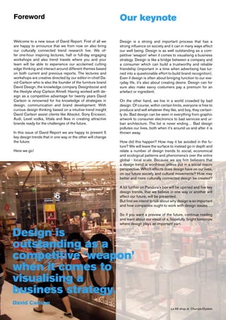 Foreword                                                     Our keynote

Welcome to a new issue of David Report. First of all we      Design is a strong and important process that has a
are happy to announce that we from now on also bring         strong influence on society and it can in many ways affect
our culturally connected trend research live. We of-         our well being. Design is as well outstanding as a com-
fer one-hour inspiring lectures, half or full-day engaging   petitive ’weapon’ when it comes to visualising a business
workshops and also trend travels where you and your          strategy. Design is like a bridge between a company and
team will be able to experience our acclaimed cutting        a consumer which can build a trustworthy and reliable
edge thinking and interact around different themes based     friendship (important in a time when advertising has tur-
on both current and previous reports. The lectures and       ned into a questionable effort to build brand recognition).
workshops are creative directed by our editor-in-chief Da-   Even if design is often about bringing function to our eve-
vid Carlson who is also the founder of the furniture brand   ryday life, it’s also about creating desire. Design can for
David Design, the knowledge company Designboost and          sure also make savvy costumers pay a premium for an
the lifestyle shop Carlson Ahnell. Having worked with de-    artefact or ingredient.
sign as a competitive advantage for twenty years David
Carlson is renowned for his knowledge of strategies in       On the other hand, we live in a world crowded by bad
design, communication and brand development. With            design. Of course, within certain limits, everyone is free to
curious design thinking based on a intuitive trend insight   produce and sell whatever they like, and boy, they certain-
David Carlson assist clients like Absolut, Sony Ericsson,    ly do. Bad design can be seen in everything from graphic
Audi, Level vodka, Iittala and Ikea in creating attractive   artwork to consumer electronics to bad services and ur-
brands ready for the challenges of the future.               ban architecture. The list is never ending… Bad design
                                                             pollutes our lives, both when it’s around us and after it is
In this issue of David Report we are happy to present 5      thrown away.
key design trends that in one way or the other will change
the future.                                                  How did this happen? How may it be avoided in the fu-
                                                             ture? We will leave the surface to instead go in depth and
Here we go!                                                  relate a number of design trends to social, economical
                                                             and ecological patterns and phenomena’s over the entire
                                                             global - local scale. Because we are firm believers that
                                                             a design trend is worthless unless put in a social macro
                                                             perspective. Which effects does design have on our lives,
                                                             on our future society and cultural movements? How may
                                                             better and more culturally connected design be created?

                                                             A bit further on Pandora’s box will be opened and five key
                                                             design trends, that we believe in one way or another will
                                                             affect our future, will be presented.
                                                             But first we intend to talk about why design is so important
                                                             and how companies ought to work with design issues.

                                                             So if you want a preview of the future, continue reading
                                                             and learn about our vision of a, hopefully, bright tomorrow
                                                             where design plays an important part.

Design is
outstanding as a
competitive ’weapon’
when it comes to
visualising a
business strategy.
David Carlson
                                                                                              Le 66 shop at Champs-Elysées
 