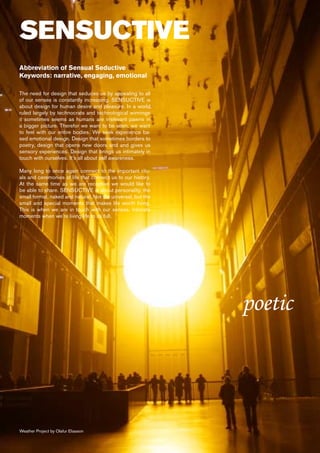 SENSUCTIVE
Abbreviation of Sensual Seductive
Keywords: narrative, engaging, emotional

The need for design that seduces us by appealing to all
of our senses is constantly increasing. SENSUCTIVE is
about design for human desire and pleasure. In a world
ruled largely by technocrats and technological winnings
it sometimes seems as humans are irrelevant pawns in
a bigger picture. Therefor we want to be seen, we want
to feel with our entire bodies. We seek experience ba-
sed emotional design. Design that sometimes borders to
poetry, design that opens new doors and and gives us
sensory experiences. Design that brings us intimately in
touch with ourselves. It’s all about self awareness.

Many long to once again connect to the important ritu-
als and ceremonies of life that connect us to our history.
At the same time as we are receptive we would like to
be able to share. SENSUCTIVE is about personality, the
small format, naked and natural. Not the universal, but the
small and special moments that makes life worth living.
This is when we are in touch with our senses. Intimate
moments when we’re living life to its full.




                                                              poetic



Weather Project by Olafur Eliasson
 