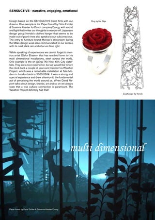 SENSUCTIVE - narrative, engaging, emotional


Design based on the SENSUCTIVE trend flirts with our           Ring by Ida Elsje
dreams. One example is the Paper forest by Petra Eichler
& Susanne Kessler for Dutch company Droog, with sound
and light that invites our thoughts to wander off. Japanese
design group Nendo’s clothes hanger that seems to be
made out of plant vines also speaks to our subconscious.
The entry to furniture brand Moroso’s showroom during
the Milan design week also communicated to our senses
with its cold, dark rain and obscure blue light.

While speaking of experiences we cannot forget to men-
tion artist Olafur Eliasson that has reached fame for his
multi dimensional installations, seen across the world.
One example is the on going The New York City water-
falls. They are a nice experience, but we would like to turn
the clock back a couple of years and mention his Weather
Project, which was a remarkable installation at Tate Mo-
dern in London back in 2003-2004. It was a strong and
special experience and drew attention to the fundamental
act of perceiving the world around us. When David Re-
port talks about design, brands, art and so on we always
state that a true cultural connection is paramount. The
Weather Project definitely had that!
                                                                                   Coathanger by Nendo




                                                        multi dimensional



Paper forest by Petra Eichler & Susanne Kessler/Droog
 