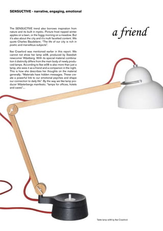 SENSUCTIVE - narrative, engaging, emotional




The SENSUCTIVE trend also borrows inspiration from
nature and its built in mystic. Picture frost nipped winter
apples on a lawn, or the foggy morning on a meadow. But
it’s also about the city and it’s multi facetted content. We
                                                                              a friend
quote Charles Baudelaire; “The life of our city is rich in
poetic and marvellous subjects”.

Ilse Crawford was mentioned earlier in this report. We
cannot not show her lamp w08, produced by Swedish
newcomer Wästberg. With its special material combina-
tion it distinctly differs from the main body of newly produ-
ced lamps. According to Ilse w08 is also more than just a
lamp, she sees it as a friend and a companion in the night.
This is how she describes her thoughts on the material
generally; “Materials have hidden messages. These cre-
ate a powerful link to our emotional psyches and shape
our connection to daily life”. By the way we like lamp pro-
ducer Wästerbergs manifesto; “lamps for offices, hotels
and caves”....




                                                                Table lamp w08 by Ilse Crawford
 