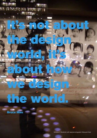 It’s not about
the design
world, it’s
about how
we design
the world.
Bruce Mau




            Exhibition in Stockholm with Japanese phographer Nobuyoshi Araki
 