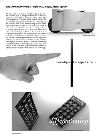 BREAKING BOUNDARIES - experiental, curious, interdisciplinary


We also want to emphasise on Branko Lukic, the foun-
der of NONOBJECT, design studio based in Palo Alto,
California whom at the moment is working with a book
on “design fictions”. By deliberately creating objects that
cannot exist - because the material is not yet available, or
the business plan, or the manufacturing process, or the
infra-structure to support it, or even the human sensibility
- it becomes possible to explore the meaning of design
at a more profound level and to think more richly about
what is and what might be. Branko Lukic says; ”I am crea-
ting objects that explore the space between you and the
object. Your mental space, beyond object.” His idea is to                   nUCLEUS Nonobjekt
put soul back into design experiences, to imbue products
with love and emotion. Here within lies a great challenge
for designers around the globe. To work with and develop
human connectivity and make products and services more
sensual at the same time as pushing the boundaries for
rational values such as function, material and technology.




                                                               differentiating
        Tarati Nonobjekt
 